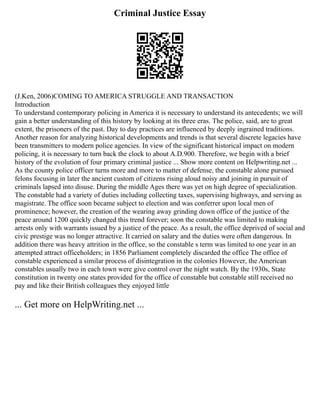 Criminal Justice Essay
(J.Ken, 2006)COMING TO AMERICA STRUGGLE AND TRANSACTION
Introduction
To understand contemporary policing in America it is necessary to understand its antecedents; we will
gain a better understanding of this history by looking at its three eras. The police, said, are to great
extent, the prisoners of the past. Day to day practices are influenced by deeply ingrained traditions.
Another reason for analyzing historical developments and trends is that several discrete legacies have
been transmitters to modern police agencies. In view of the significant historical impact on modern
policing, it is necessary to turn back the clock to about A.D.900. Therefore, we begin with a brief
history of the evolution of four primary criminal justice ... Show more content on Helpwriting.net ...
As the county police officer turns more and more to matter of defense, the constable alone pursued
felons focusing in later the ancient custom of citizens rising aloud noisy and joining in pursuit of
criminals lapsed into disuse. During the middle Ages there was yet on high degree of specialization.
The constable had a variety of duties including collecting taxes, supervising highways, and serving as
magistrate. The office soon became subject to election and was conferrer upon local men of
prominence; however, the creation of the wearing away grinding down office of the justice of the
peace around 1200 quickly changed this trend forever; soon the constable was limited to making
arrests only with warrants issued by a justice of the peace. As a result, the office deprived of social and
civic prestige was no longer attractive. It carried on salary and the duties were often dangerous. In
addition there was heavy attrition in the office, so the constable s term was limited to one year in an
attempted attract officeholders; in 1856 Parliament completely discarded the office The office of
constable experienced a similar process of disintegration in the colonies However, the American
constables usually two in each town were give control over the night watch. By the 1930s, State
constitution in twenty one states provided for the office of constable but constable still received no
pay and like their British colleagues they enjoyed little
... Get more on HelpWriting.net ...
 