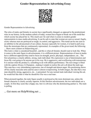 Gender Representation in Advertising Essay
Gender Representation in Advertising
The roles of males and females in society have significantly changed, as opposed to the predominant
roles in our history. In the modern culture of today, women have begun to break out of the mold that
which society has placed her in. This much can t be said when it comes to modern gender
representation in mass media advertising. It can be safe to state that woman are seen as sexual, fragile,
exotic whereas men are portrayed as tough, in control, and aggressive. This trend can be one seen as
an inhibitor to the advancement of our culture, because especially for women, it is hard to pull away
from the stereotypes that are continuously represented. As examples of the given trend, the following
... Show more content on Helpwriting.net ...
This look is what is considered beautiful , and this is what all females should want to look like. When
it comes to the male figure in advertisements, it is a different picture. Representations of men in media
have a different approach they tend to focus on strength, power, physique, independence, etc... The
first ad portrays a clearly athletic, strong, male individual. His expression is one of determination and
focus He s not going to let anyone get in his way. He is aggressive, and overflowing with testosterone.
It is unclear what the product is, something to do with athletic performance. The next image is fitted
with the caption Always A Champion , making it simple to realize this ad is all about the male ego.
This man has a very intimidating expression, one of strength and almost anger. His positioning shows
off his clearly muscular arms and his aura is almost overpowering. In both images, the idea that a true
man should be strong, aggressive, etc... is presented. For any normal male individual viewing this ad,
he would feel like that is what he should be if he was a real man .
When pictured together, the male figure usually is portrayed as the more dominant one, unless the
female character is clearly socially superior. In this Dockers advertisement, the two individuals are a
couple. At first they seem like a happy one, but it is obvious who the domineering partner is. The male
is pulling
... Get more on HelpWriting.net ...
 