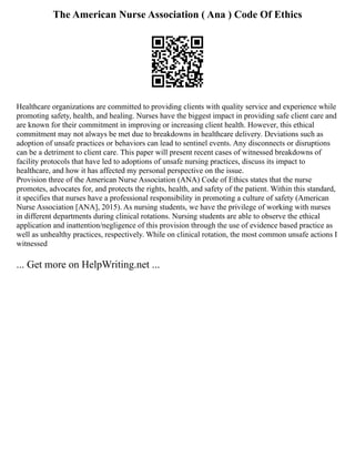 The American Nurse Association ( Ana ) Code Of Ethics
Healthcare organizations are committed to providing clients with quality service and experience while
promoting safety, health, and healing. Nurses have the biggest impact in providing safe client care and
are known for their commitment in improving or increasing client health. However, this ethical
commitment may not always be met due to breakdowns in healthcare delivery. Deviations such as
adoption of unsafe practices or behaviors can lead to sentinel events. Any disconnects or disruptions
can be a detriment to client care. This paper will present recent cases of witnessed breakdowns of
facility protocols that have led to adoptions of unsafe nursing practices, discuss its impact to
healthcare, and how it has affected my personal perspective on the issue.
Provision three of the American Nurse Association (ANA) Code of Ethics states that the nurse
promotes, advocates for, and protects the rights, health, and safety of the patient. Within this standard,
it specifies that nurses have a professional responsibility in promoting a culture of safety (American
Nurse Association [ANA], 2015). As nursing students, we have the privilege of working with nurses
in different departments during clinical rotations. Nursing students are able to observe the ethical
application and inattention/negligence of this provision through the use of evidence based practice as
well as unhealthy practices, respectively. While on clinical rotation, the most common unsafe actions I
witnessed
... Get more on HelpWriting.net ...
 