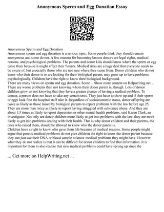 Anonymous Sperm and Egg Donation Essay
Anonymous Sperm and Egg Donation
Anonymous sperm and egg donation is a serious topic. Some people think they should remain
anonymous and some do not. A few reasons for becoming known donors are legal rights, medical
reasons, and psychological problems. The parents and donor kids should know where the sperm or egg
came from because it might affect their futures. Medical risks are a huge deal that everyone needs to
be aware of, but especially those who are not sure where they came from. Donor children who do not
know who their donor is or are looking for their biological parent, may grow up to have problems
psychologically. Children have the right to know their biological background.
There are many views on sperm and egg donation. Some ... Show more content on Helpwriting.net ...
There are worse problems than not knowing whom their donor parent is, though. Lots of donor
children grow up not knowing that they have a greater chance of having a medical problem. To
donate, a person does not have to take any certain tests. They just have to show up and if their sperm
or eggs look fine the hospital staff take it. Regardless of socioeconomic status, donor offspring are
twice as likely as those raised by biological parents to report problems with the law before age 25.
They are more than twice as likely to report having struggled with substance abuse. And they are
about 1.5 times as likely to report depression or other mental health problems, said Karen Clark, an
investigator. Not only are donor children more likely to get into problems with the law, they are more
likely to get into problems dealing with their health. That is why donor children and their parents, the
ones who raised them, should be allowed to know who the donor parent is.
Children have a right to know who gave them life because of medical reasons. Some people might
argue that genetic medical problems do not give children the right to know the donor parent because
they can just use their DNA or blood sample to know medical problems they might have. However,
what they do not realize is that it can be difficult for donor children to find that information. It is
important for them to also realize that new medical problems could have sprung up since the
... Get more on HelpWriting.net ...
 