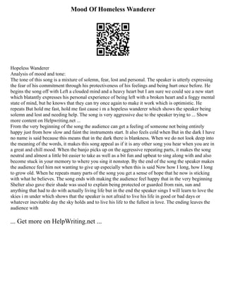Mood Of Homeless Wanderer
Hopeless Wanderer
Analysis of mood and tone:
The tone of this song is a mixture of solemn, fear, lost and personal. The speaker is utterly expressing
the fear of his commitment through his protectiveness of his feelings and being hurt once before. He
begins the song off with Left a clouded mind and a heavy heart but I am sure we could see a new start
which blatantly expresses his personal experience of being left with a broken heart and a foggy mental
state of mind, but he knows that they can try once again to make it work which is optimistic. He
repeats But hold me fast, hold me fast cause i m a hopeless wanderer which shows the speaker being
solemn and lost and needing help. The song is very aggressive due to the speaker trying to ... Show
more content on Helpwriting.net ...
From the very beginning of the song the audience can get a feeling of someone not being entirely
happy just from how slow and faint the instruments start. It also feels cold when But in the dark I have
no name is said because this means that in the dark there is blankness. When we do not look deep into
the meaning of the words, it makes this song appeal as if it is any other song you hear when you are in
a great and chill mood. When the banjo picks up on the aggressive repeating parts, it makes the song
neutral and almost a little bit easier to take as well as a bit fun and upbeat to sing along with and also
become stuck in your memory to where you sing it nonstop. By the end of the song the speaker makes
the audience feel him not wanting to give up especially when this is said Now how I long, how I long
to grow old. When he repeats many parts of the song you get a sense of hope that he now is sticking
with what he believes. The song ends with making the audience feel happy that in the very beginning
Shelter also gave their shade was used to explain being protected or guarded from rain, sun and
anything that had to do with actually living life but in the end the speaker sings I will learn to love the
skies i m under which shows that the speaker is not afraid to live his life in good or bad days or
whatever inevitable day the sky holds and to live his life to the fullest in love. The ending leaves the
audience with
... Get more on HelpWriting.net ...
 