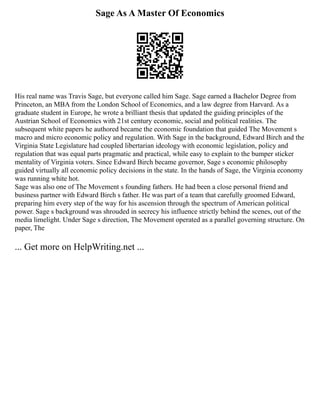 Sage As A Master Of Economics
His real name was Travis Sage, but everyone called him Sage. Sage earned a Bachelor Degree from
Princeton, an MBA from the London School of Economics, and a law degree from Harvard. As a
graduate student in Europe, he wrote a brilliant thesis that updated the guiding principles of the
Austrian School of Economics with 21st century economic, social and political realities. The
subsequent white papers he authored became the economic foundation that guided The Movement s
macro and micro economic policy and regulation. With Sage in the background, Edward Birch and the
Virginia State Legislature had coupled libertarian ideology with economic legislation, policy and
regulation that was equal parts pragmatic and practical, while easy to explain to the bumper sticker
mentality of Virginia voters. Since Edward Birch became governor, Sage s economic philosophy
guided virtually all economic policy decisions in the state. In the hands of Sage, the Virginia economy
was running white hot.
Sage was also one of The Movement s founding fathers. He had been a close personal friend and
business partner with Edward Birch s father. He was part of a team that carefully groomed Edward,
preparing him every step of the way for his ascension through the spectrum of American political
power. Sage s background was shrouded in secrecy his influence strictly behind the scenes, out of the
media limelight. Under Sage s direction, The Movement operated as a parallel governing structure. On
paper, The
... Get more on HelpWriting.net ...
 