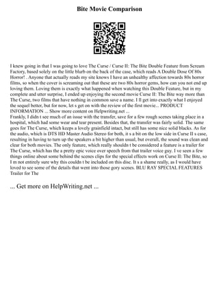 Bite Movie Comparison
I knew going in that I was going to love The Curse / Curse II: The Bite Double Feature from Scream
Factory, based solely on the little blurb on the back of the case, which reads A Double Dose Of 80s
Horror! . Anyone that actually reads my site knows I have an unhealthy affection towards 80s horror
films, so when the cover is screaming out that these are two 80s horror gems, how can you not end up
loving them. Loving them is exactly what happened when watching this Double Feature, but in my
complete and utter surprise, I ended up enjoying the second movie Curse II: The Bite way more than
The Curse, two films that have nothing in common save a name. I ll get into exactly what I enjoyed
the sequel better, but for now, let s get on with the review of the first movie... PRODUCT
INFORMATION ... Show more content on Helpwriting.net ...
Frankly, I didn t see much of an issue with the transfer, save for a few rough scenes taking place in a
hospital, which had some wear and tear present. Besides that, the transfer was fairly solid. The same
goes for The Curse, which keeps a lovely grainfield intact, but still has some nice solid blacks. As for
the audio, which is DTS HD Master Audio Stereo for both, it s a bit on the low side in Curse II s case,
resulting in having to turn up the speakers a bit higher than usual, but overall, the sound was clean and
clear for both movies. The only feature, which really shouldn t be considered a feature is a trailer for
The Curse, which has the a pretty epic voice over speech from that trailer voice guy. I ve seen a few
things online about some behind the scenes clips for the special effects work on Curse II: The Bite, so
I m not entirely sure why this couldn t be included on this disc. It s a shame really, as I would have
loved to see some of the details that went into those gory scenes. BLU RAY SPECIAL FEATURES
Trailer for The
... Get more on HelpWriting.net ...
 