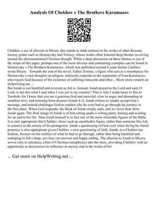Analysis Of Chekhov s The Brothers Karamazov
Chekhov s use of allusion in Misery also stands in stark contrast to the works of other Russian
literary giants such as Dostoevsky and Tolstoy, whose works often featured deep themes revolving
around the aforementioned Christian thought. While a deep discussion on these themes is out of
the scope of this paper, perhaps one of the most obvious and contrasting examples can be found in
Dostoevsky s The Brothers Karamazov, which was published around 6 years before Chekhov
wrote Misery . Towards the end of the novel, Father Zosima, a figure who acts as a mouthpiece for
Dostoevsky s own thoughts on religion, indirectly responds to the arguments of Ivan Karamazov,
who rejects God because of the existence of suffering innocents and other... Show more content on
Helpwriting.net ...
But Jonah is not humbled and reverent as Job is. Instead, Jonah prayed to the Lord and said, O
Lord, is not this what I said when I was yet in my country? That is why I made haste to flee to
Tarshish; for I knew that you are a gracious God and merciful, slow to anger and abounding in
steadfast love, and relenting from disaster (Jonah 4:2). Jonah refuses to simply accept God s
message, and instead challenges God to explain why he even had to go through his journey in
the first place. When God responds, the Book of Jonah simply ends, and we never hear from
Jonah again. The final image of Jonah is of him sitting under a wilting plant, fuming and wishing
for an end to his life. Thus Jonah himself is in fact one of the more miserable figures of the Bible.
It is only appropriate that Chekhov chose such an unorthodox figure, rather than someone like Job,
to connect to the misery of his protagonist. Jonah s questioning of God even when facing his literal
presence is also appropriate given Chekhov s own questioning of faith. Jonah, in a Chekhovian
fashion, focuses on the realities of what he had to go through, rather than being humbled and
indulging in Job s deep, yet clear cut answers and happy ending. The allusion to Jonah in Misery
serves only to introduce a hint of Christian metaphysics into the story, providing Chekhov with an
opportunity to deconstruct its influence in society and in the works of his
... Get more on HelpWriting.net ...
 