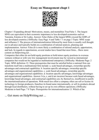 Essay on Management chapt 1
Chapter 1 Expanding abroad: Motivations, means, and mentalities True/False 1. The largest
MNEs are equivalent in their economic importance to less developed economies such as
Tanzania, Estonia or Sri Lanka. Answer: False (Sales of the largest MNEs exceed the GDPs of
less developed countries.) Difficulty: Easy Page: 4 and Table 1 1 on page 3 Topic: MNE scope
and influence 2. The process of internationalization followed by most firms is usually well thought
out in advance and typically builds on a combination of rational analysis, planning and
implementation. Answer: False (It is more likely a combination of rational analysis, opportunism,
and luck. In regards to opportunism, several studies have found that most firms... Show more
content on Helpwriting.net ...
Companies that either do not hold equity positions or hold minor equity positions in overseas
ventures without or with very low management involvement may be viewed as international
companies but would not be regarded as multinational enterprises.) Difficulty: Moderate Page: 2
Topic: MNE definition 12. Three prerequisites that must be satisfied before a national firm can
transform itself into a multinational firm include: a. scale based advantages, ownership specific
advantages and contractual capabilities. b. location specific advantages, ownership specific
advantages and organizational capabilities. c. scale based advantages, ownership specific
advantages and organizational capabilities. d. location specific advantages, knowledge advantages
and organizational capabilities. Answer: b (a, c, and d are incorrect because scale based advantages,
knowledge based advantages, and contractual capabilities are, by themselves, insufficient to justify
the internationalization of operations. With much less effort a company often can sell or license its
technology to foreign producers, franchise its brand name internationally, or sell its products abroad
through local distributors, without having to set up its own offshore operations.) Difficulty:
Moderate to hard Page: 7 8 Topic: Prerequisites for internationalization 13. Which of the
... Get more on HelpWriting.net ...
 