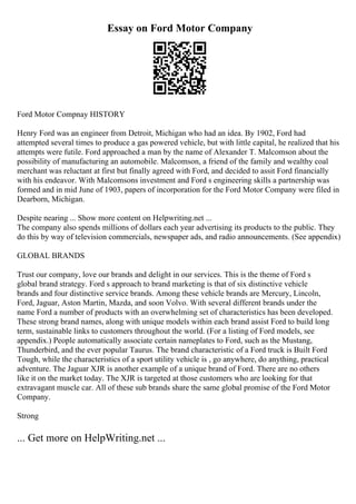 Essay on Ford Motor Company
Ford Motor Compnay HISTORY
Henry Ford was an engineer from Detroit, Michigan who had an idea. By 1902, Ford had
attempted several times to produce a gas powered vehicle, but with little capital, he realized that his
attempts were futile. Ford approached a man by the name of Alexander T. Malcomson about the
possibility of manufacturing an automobile. Malcomson, a friend of the family and wealthy coal
merchant was reluctant at first but finally agreed with Ford, and decided to assit Ford financially
with his endeavor. With Malcomsons investment and Ford s engineering skills a partnership was
formed and in mid June of 1903, papers of incorporation for the Ford Motor Company were filed in
Dearborn, Michigan.
Despite nearing ... Show more content on Helpwriting.net ...
The company also spends millions of dollars each year advertising its products to the public. They
do this by way of television commercials, newspaper ads, and radio announcements. (See appendix)
GLOBAL BRANDS
Trust our company, love our brands and delight in our services. This is the theme of Ford s
global brand strategy. Ford s approach to brand marketing is that of six distinctive vehicle
brands and four distinctive service brands. Among these vehicle brands are Mercury, Lincoln,
Ford, Jaguar, Aston Martin, Mazda, and soon Volvo. With several different brands under the
name Ford a number of products with an overwhelming set of characteristics has been developed.
These strong brand names, along with unique models within each brand assist Ford to build long
term, sustainable links to customers throughout the world. (For a listing of Ford models, see
appendix.) People automatically associate certain nameplates to Ford, such as the Mustang,
Thunderbird, and the ever popular Taurus. The brand characteristic of a Ford truck is Built Ford
Tough, while the characteristics of a sport utility vehicle is , go anywhere, do anything, practical
adventure. The Jaguar XJR is another example of a unique brand of Ford. There are no others
like it on the market today. The XJR is targeted at those customers who are looking for that
extravagant muscle car. All of these sub brands share the same global promise of the Ford Motor
Company.
Strong
... Get more on HelpWriting.net ...
 