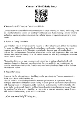 Cancer In The Elderly Essay
4 Ways to Stave Off Colorectal Cancer in the Elderly
Colorectal cancer is one of the most common types of cancer affecting the elderly. Thankfully, there
are a number of actions seniors can take to prevent this disease. By maintaining a healthy lifestyle
and getting regular screening tests, seniors have a better chance of preventing colorectal or colon
cancer.
1. Adhere to Dietary Guidelines
One of the best ways to prevent colorectal cancer is to follow a healthy diet. Elderly people at risk
for cancer should limit their intake of red meat and processed meats, which means less bacon,
bologna, hamburgers, or steak. This might be a tall order for some meat aficionados, but it s
believed that carcinogens may form when red meat is cooked at high temperatures. Red meat also
contains iron, which can damage DNA. For seniors who eat red meat daily, cutting back to several
times a week is a must.
After cutting down on red meat consumption, it s important to replace unhealthy foods with
nutritious alternatives. Beans are a good substitute for meat, and fruits and vegetables are an
essential part of a preventative diet. People who primarily eat plant based foods are less likely to
develop colon cancer.
2. Regular Screenings
Seniors at risk for colorectal cancer should get regular screening tests. There are a number of ...
Show more content on Helpwriting.net ...
Physical fitness is an excellent preventative measure against cancer, as it promotes healthy
biological effects that help keep the colon healthy. It lowers growth factors that have been linked
with the progression of colon cancer, and it protects the gastrointestinal tract from harmful bile
acids. It also boosts overall digestive health, which reduces the risks of colorectal cancer. To get
the benefits of exercise, seniors should try to exercise for at least two hours every week. Seniors
with limited mobility can try gentle activities like chair
... Get more on HelpWriting.net ...
 