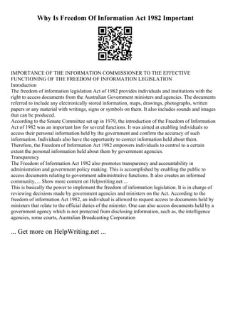 Why Is Freedom Of Information Act 1982 Important
IMPORTANCE OF THE INFORMATION COMMISSIONER TO THE EFFECTIVE
FUNCTIONING OF THE FREEDOM OF INFORMATION LEGISLATION
Introduction
The freedom of information legislation Act of 1982 provides individuals and institutions with the
right to access documents from the Australian Government ministers and agencies. The documents
referred to include any electronically stored information, maps, drawings, photographs, written
papers or any material with writings, signs or symbols on them. It also includes sounds and images
that can be produced.
According to the Senate Committee set up in 1979, the introduction of the Freedom of Information
Act of 1982 was an important law for several functions. It was aimed at enabling individuals to
access their personal information held by the government and confirm the accuracy of such
information. Individuals also have the opportunity to correct information held about them.
Therefore, the Freedom of Information Act 1982 empowers individuals to control to a certain
extent the personal information held about them by government agencies.
Transparency
The Freedom of Information Act 1982 also promotes transparency and accountability in
administration and government policy making. This is accomplished by enabling the public to
access documents relating to government administrative functions. It also creates an informed
community, ... Show more content on Helpwriting.net ...
This is basically the power to implement the freedom of information legislation. It is in charge of
reviewing decisions made by government agencies and ministers on the Act. According to the
freedom of information Act 1982, an individual is allowed to request access to documents held by
ministers that relate to the official duties of the minister. One can also access documents held by a
government agency which is not protected from disclosing information, such as, the intelligence
agencies, some courts, Australian Broadcasting Corporation
... Get more on HelpWriting.net ...
 