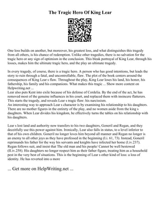 The Tragic Hero Of King Lear
One loss builds on another, but moreover, his greatest loss, and what distinguishes this tragedy
from all others, is his chance of redemption. Unlike other tragedies, there is no salvation for the
tragic hero or any sign of optimism in the conclusion. This bleak portrayal of King Lear, through his
losses, makes him the ultimate tragic hero, and the play an ultimate tragedy.
In every tragedy, of course, there is a tragic hero. A person who has good intentions, but leads the
story to ruin through a fatal, and uncontrollable, flaw. The plot of the book centers around the
consequences of King Lear s flaw. Throughout the play, King Lear loses his land, his honor, his
fathership, his family and his companions. What makes this tragic ... Show more content on
Helpwriting.net ...
Lear also puts Kent into exile because of his defense of Cordelia. By the end of the act, he has
removed most of the genuine influences in his court, and replaced them with insincere flatterers.
This starts the tragedy, and reveals Lear s tragic flaw: his narcissism.
An interesting way to approach Lear s character is by examining his relationship to his daughters.
There are no mother figures in the entirety of the play, and no women aside from the king s
daughters. When Lear divides his kingdom, he effectively turns the tables on his relationship with
his daughters.
Lear s lost land and authority now transfers to his two daughters, Goneril and Regan, and they
deceitfully use this power against him. Ironically, Lear also falls in status, to a level inferior to
that of his own children. Goneril no longer loves him beyond all manner and Regan no longer is
an enemy to all other joys as they have professed in the beginning (I.i. 61, 73). Instead, Goneril
reprimands his father for the way his servants and knights have infected her home (I.iv.237).
Regan follows suit, and insist that The old man and his people/ Cannot be well bestowed
(II.iv.258). His daughters no longer respect him as their father figure, treating him as a household
pest in the very best of situations. This is the beginning of Lear s other kind of loss: a loss of
identity. He has reverted into a more
... Get more on HelpWriting.net ...
 