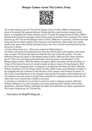 Hunger Games versus The Lottery Essay
The Lottery (Jackson, pg 163 170) and The Hunger Games (Collins, 2008) are both popular
pieces of seemingly like, popular literature. Rituals and rules come into play strongly in both
stories. In comparing The Lottery (Jackson, pg 163 170) and The Hunger Games (Collins, 2008) I
find that both stories focus strongly on their annual rituals of sacrifice with a scapegoat. The Lottery
(Jackson, pg 163 170) and The Hunger Games (Collins, 2008) have a ceremony, a formal event that
brings the town or district together while having no real significance. Both stories also include
similar rules, such as the rule that all people living in the town or district must attend the day that
the person is chosen.
A ritual is always done in a ... Show more content on Helpwriting.net ...
The family whos head of household gets the black dot will then have each member of the family
draw yet again. The person that draws the black dot this time will be the sacrifice. The main
difference between the rituals in The Hunger Games (Collins, 2008) and The Lottery (Jackson,
pg 163 170) is the event that actually takes place when the person is decided upon. In The
Hunger Games (Collins, 2008) the tributes are made to fight to the death, with the possibility of
living. In The Lottery the person is stoned to death, having no chance of living through it. Both
stories deal with a scapegoat ritual. A scapegoat is one that bears the blame for others. (Merriam
Webster, definition 2) In The Hunger Games (Collins, 2008) sixteen year old Katniss Everdeen is
the scapegoat after she volunteers to take the place of her younger sister Primrose Everdeen. In
The Lottery Tessie Hutchinson is the scapegoat when she draws the paper with the black dot on it.
The characters from the stories are being faced with death for something that they did not do, but
rather their town or district did, or thinks is necessary.
A ceremony is a formal act or event that is a part of a social or religious occasion. (Merriam
Webster, definition 1) as well a ceremony is an action performed only formally with no deep
significance. (Merriam Webster, definition 2b). Both of the definitions are clearly represented in
The Lottery (Jackson, pg 163 170) and The
... Get more on HelpWriting.net ...
 