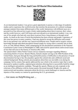 The Pros And Cons Of Racial Discrimination
As an international student, I was given a great opportunity to pursue a wide range of academic
studies and to experience the world diversity that enriches the promotion of a cultural exchange
amongst students from many different parts of the world. Interactions with different races on a
personal level has allowed me to gain a better understanding about them in person, their values,
and the world; however, until I left home and went abroad as an international student, I, too, was
one of few people who had only seen them in person from a long distance or through social
media. As much as the issue of racial discrimination has been extreme and people s ignorance of
this issue has grown in many countries, I had once denied to accept the difference and created
bias in my personal view and the way I perceived different races. People tend to acquire various
knowledge through individual perception formed simply by seeing what is currently lain in front
of us, as I did. Barack Obama, while campaigning for the presidential nomination at the National
Constitution Center Union in Philadelphia in 2008, delivered his speech about controversial issues
of race that still exist in the history of America (Rai, 646).
The speech titled A More Perfect Union conveys numerous messages regarding Obama s
concerning beliefs of racism. Barack Obama, himself, despite serving as the 44th President of the
United States, had gone through the long and hurtful journey of difficulties in the presence of racial
discrimination having to face the prejudice against the colored skin and a different social and
cultural background. Being colored, preconceptions about him was inevitable even during his
campaign, but his oratory that openly addressed the race which is the sensitive topic that is rarely
discussed or spoken in public, captured great attention allowing him to successfully build his image
as an intelligent and patriotic candidate. Through the speech, Obama not only responds to the
criticisms of his affiliation with his former pastor, Reverend Jeremiah Wright, who spoke of
controversial and incendiary statements about the divisive racial challenges in America and the
injustice of the country as a nation by questioning the U.S. government,
... Get more on HelpWriting.net ...
 