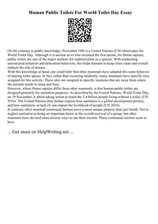 Human Public Toilets For World Toilet Day Essay
On the contrary to public knowledge, November 19th is a United Nations (UN) observance for
World Toilet Day. Although it is unclear as to who invented the first latrine, for Homo sapiens,
public toilets are one of the major markers for sophistication as a species. With eradicating
unrestricted urination and defecation behaviors, this helps humans to keep cities clean and overall
reduces the risk of disease.
With this knowledge at hand, one could infer that other mammals have adapted this same behavior
of sharing toilet spaces. In fact, rather than excreting randomly, many mammals have specific sites
assigned for this activity. These sites are assigned to specific locations that are away from where
the animals reside to sleep and feed.
However, where Homo sapiens differ from other mammals, is that human public toilets are
designed primarily for sanitation purposes. As described by the United Nations, World Toilet Day,
on 19 November, is about taking action to reach the 2.4 billion people living without a toilet, (UN
2016). The United Nations then further express how sanitation is a global development priority,
and how sanitation, or lack of, can impact the livelihood of people (UN 2016).
In contrast, other mammal communal latrines serve a more unique purpose than just health. Not to
neglect sanitation as being an important factor in the overall survival of a group, but other
mammals have devised more diverse ways to use their excreta. These communal latrines seem to
have
... Get more on HelpWriting.net ...
 