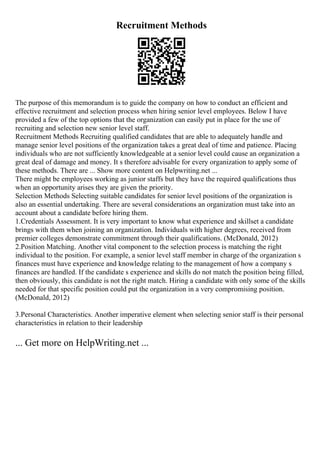 Recruitment Methods
The purpose of this memorandum is to guide the company on how to conduct an efficient and
effective recruitment and selection process when hiring senior level employees. Below I have
provided a few of the top options that the organization can easily put in place for the use of
recruiting and selection new senior level staff.
Recruitment Methods Recruiting qualified candidates that are able to adequately handle and
manage senior level positions of the organization takes a great deal of time and patience. Placing
individuals who are not sufficiently knowledgeable at a senior level could cause an organization a
great deal of damage and money. It s therefore advisable for every organization to apply some of
these methods. There are ... Show more content on Helpwriting.net ...
There might be employees working as junior staffs but they have the required qualifications thus
when an opportunity arises they are given the priority.
Selection Methods Selecting suitable candidates for senior level positions of the organization is
also an essential undertaking. There are several considerations an organization must take into an
account about a candidate before hiring them.
1.Credentials Assessment. It is very important to know what experience and skillset a candidate
brings with them when joining an organization. Individuals with higher degrees, received from
premier colleges demonstrate commitment through their qualifications. (McDonald, 2012)
2.Position Matching. Another vital component to the selection process is matching the right
individual to the position. For example, a senior level staff member in charge of the organization s
finances must have experience and knowledge relating to the management of how a company s
finances are handled. If the candidate s experience and skills do not match the position being filled,
then obviously, this candidate is not the right match. Hiring a candidate with only some of the skills
needed for that specific position could put the organization in a very compromising position.
(McDonald, 2012)
3.Personal Characteristics. Another imperative element when selecting senior staff is their personal
characteristics in relation to their leadership
... Get more on HelpWriting.net ...
 
