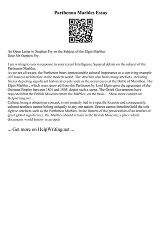 Parthenon Marbles Essay
An Open Letter to Stephen Fry on the Subject of the Elgin Marbles
Dear Mr Stephen Fry,
I am writing to you in response to your recent Intelligence Squared debate on the subject of the
Parthenon Marbles.
As we are all aware, the Parthenon bears immeasurable cultural importance as a surviving example
of Classical architecture in the modern world. The structure also bears many artefacts, including
friezes depicting significant historical events such as the occurrences at the Battle of Marathon. The
Elgin Marbles , which were removed from the Parthenon by Lord Elgin upon the agreement of the
Ottoman Empire between 1801 and 1805, depict such a scene. The Greek Government have
requested that the British Museum return the Marbles, on the basis ... Show more content on
Helpwriting.net ...
Culture, being a ubiquitous concept, is not innately tied to a specific location and consequently,
cultural artefacts cannot belong uniquely to any one nation. Greece cannot therefore hold the sole
right to artefacts such as the Parthenon Marbles. In the interest of the preservation of an artefact of
great global significance, the Marbles should remain in the British Museum; a place which
documents world history in an open
... Get more on HelpWriting.net ...
 