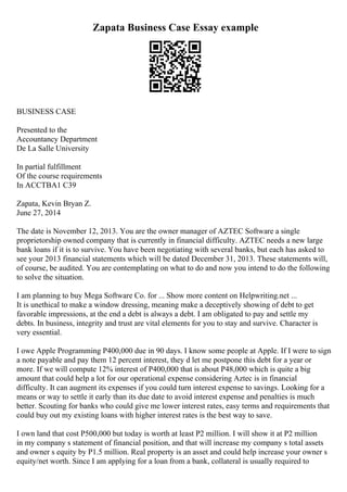 Zapata Business Case Essay example
BUSINESS CASE
Presented to the
Accountancy Department
De La Salle University
In partial fulfillment
Of the course requirements
In ACCTBA1 C39
Zapata, Kevin Bryan Z.
June 27, 2014
The date is November 12, 2013. You are the owner manager of AZTEC Software a single
proprietorship owned company that is currently in financial difficulty. AZTEC needs a new large
bank loans if it is to survive. You have been negotiating with several banks, but each has asked to
see your 2013 financial statements which will be dated December 31, 2013. These statements will,
of course, be audited. You are contemplating on what to do and now you intend to do the following
to solve the situation.
I am planning to buy Mega Software Co. for ... Show more content on Helpwriting.net ...
It is unethical to make a window dressing, meaning make a deceptively showing of debt to get
favorable impressions, at the end a debt is always a debt. I am obligated to pay and settle my
debts. In business, integrity and trust are vital elements for you to stay and survive. Character is
very essential.
I owe Apple Programming P400,000 due in 90 days. I know some people at Apple. If I were to sign
a note payable and pay them 12 percent interest, they d let me postpone this debt for a year or
more. If we will compute 12% interest of P400,000 that is about P48,000 which is quite a big
amount that could help a lot for our operational expense considering Aztec is in financial
difficulty. It can augment its expenses if you could turn interest expense to savings. Looking for a
means or way to settle it early than its due date to avoid interest expense and penalties is much
better. Scouting for banks who could give me lower interest rates, easy terms and requirements that
could buy out my existing loans with higher interest rates is the best way to save.
I own land that cost P500,000 but today is worth at least P2 million. I will show it at P2 million
in my company s statement of financial position, and that will increase my company s total assets
and owner s equity by P1.5 million. Real property is an asset and could help increase your owner s
equity/net worth. Since I am applying for a loan from a bank, collateral is usually required to
 