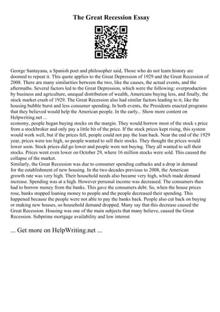 The Great Recession Essay
George Santayana, a Spanish poet and philosopher said, Those who do not learn history are
doomed to repeat it. This quote applies to the Great Depression of 1929 and the Great Recession of
2008. There are many similarities between the two, like the causes, the actual events, and the
aftermaths. Several factors led to the Great Depression, which were the following: overproduction
by business and agriculture, unequal distribution of wealth, Americans buying less, and finally, the
stock market crash of 1929. The Great Recession also had similar factors leading to it, like the
housing bubble burst and less consumer spending. In both events, the Presidents enacted programs
that they believed would help the American people. In the early... Show more content on
Helpwriting.net ...
economy, people began buying stocks on the margin. They would borrow most of the stock s price
from a stockbroker and only pay a little bit of the price. If the stock prices kept rising, this system
would work well, but if the prices fell, people could not pay the loan back. Near the end of the 1929
year, prices were too high, so people wanted to sell their stocks. They thought the prices would
lower soon. Stock prices did go lower and people were not buying. They all wanted to sell their
stocks. Prices went even lower on October 29, where 16 million stocks were sold. This caused the
collapse of the market.
Similarly, the Great Recession was due to consumer spending cutbacks and a drop in demand
for the establishment of new housing. In the two decades previous to 2008, the American
growth rate was very high. Their household needs also became very high, which made demand
increase. Spending was at a high. However personal income was decreased. The consumers then
had to borrow money from the banks. This gave the consumers debt. So, when the house prices
rose, banks stopped loaning money to people and the people decreased their spending. This
happened because the people were not able to pay the banks back. People also cut back on buying
or making new houses, so household demand dropped. Many say that this decrease caused the
Great Recession. Housing was one of the main subjects that many believe, caused the Great
Recession. Subprime mortgage availability and low interest
... Get more on HelpWriting.net ...
 