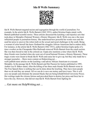 Ida B Wells Summary
Ida B. Wells Barnett targeted racism and segregation through the world of journalism. For
example, In the article Ida B. Wells Barnett (1862 1931), author Kristina Gupta stated, wells
Barnett published scornful stories. These articles discussed the lynching s and injustice acts that
took place in Memphis (National Women s History Museum). Ida B. Wells was one o the most
influential people in journalism history. She understood how powerful her words were and she
used her press to uncover the rotten truth on the sexual and racial challenges in the south. Being
a woman of color herself she knew firsthand the struggles African Americans had to endure daily.
For instance, in the article Ida B. Wells Barnett (1862 1931), author Kristina Gupta spoke of a
time a worker on the Chesapeake Ohio Railroads removed Wells Barnett from the coach section.
She was then forced to ride in the colored car. Gupta also mentions a time where Ida B. Wells
three friends were lynched when she went out of town(National Women s History Museum). These
tragic events were meant to break Ida B. Wells and cause her to give up, but they only made her a
stronger journalist.... Show more content on Helpwriting.net ...
wells publish more articles on the lynching s and advise African Americans to evacuate
Memphis. In the passage Ida B. Wells Barnett and Her Passion for Justice published in 1995,
Author Lee D. Baker stated, After the killing of her three male friends Wells Barnett wrote in
The Free Speech there is nothing that can be done about the lynching. They have more people
than we do and they are armed. All we can do is save our money and leave town. This is will
save our people and eliminate the amount blacks that are being killed(Oxford University Press).
Her writings made the citizens furious and provoked them to destroy her press and force her to
leave the city. However, that did not stop Ida B. Wells Barnett from fighting for
... Get more on HelpWriting.net ...
 