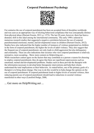 Corporal Punishment Psychology
For centuries the use of corporal punishment has been an accepted form of discipline worldwide
and was seen as an appropriate way of eliciting behavioral compliance that was conceptually distinct
from physical abuse (Durrant Ensom, 2012, p. 1373). The last 20 years, however, there has been a
dramatic shift in this ideal among the international community. The early 1990 s ushered in
numerous research studies that suggested a negative correlation between the use of corporal
punishmentand emotional, mental, and developmental issues in children (Durrant Ensom, 2012).
Studies have also indicated that the higher number of instances of violence perpetrated on children
in the form of corporal punishment, the higher the levels of adult violence. They also suggest that
the frequent use of corporal punishment, not only leads to child aggression but also delinquency
and criminality. There are also indications that societies who view corporal punishment is relatively
normative, more accepting... Show more content on Helpwriting.net ...
While researchers cannot agree on the factors that may contribute to a person s reason for choosing
to employ corporal punishment, they do agree that there are significant repercussions such as
emotional, mental and developmental problems. Studies such as these provide the therapist with
the information necessary to develop better therapeutic interventions and help their clients
understand the total implications or their behaviors. As stated before, one of the primary goals of a
therapist is to bring about change. One way to do this would be to help change the opinion on the
use of corporal punishment. If corporal punishment leads to higher levels of societal violence, then
reducing parents use of corporal punishment should lead to reductions in societal violence
manifested in other ways (Lansford Dodge, 2008,
... Get more on HelpWriting.net ...
 
