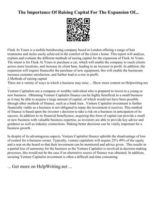 The Importance Of Raising Capital For The Expansion Of...
Fleek At Yours is a mobile hairdressing company based in London offering a range of hair
treatments and styles easily achieved in the comfort of the client s home. This report will analyse,
explain and evaluate the different methods of raising capital for the expansion of Fleek At Yours.
The intent is for Fleek At Yours to purchase a car, which will enable the company to reach clients
across more locations, and increase its client base, leading to an increase in profit. In addition, the
expansion will require financefor the purchase of new equipment, this will enable the businessto
increase customer satisfaction, and further lead to a rise in profit.
2.Methods of raising capital
There are a variety of ways in which a business may raise ... Show more content on Helpwriting.net
...
Venture Capitalists are a company or wealthy individual who is prepared to invest in a young or
new business . Obtaining Venture Capitalist finance can be highly beneficial to a small business
as it may be able to acquire a large amount of capital, of which would not have been possible
through other methods of finance, such as a bank loan . Venture Capitalist investment is further
financially viable as a business is not obligated to repay the investment it receives. This method
of finance is based upon the investor s decision to take a risk on a business in anticipation of its
success. In addition to its financial beneficence, acquiring this form of capital can provide a small
or new business with valuable business expertise, as investors are able to provide key advice and
guidance as well as industry connections. Making better decisions can be vitally important for a
business growth .
In despite of its advantageous aspects, Venture Capitalist finance upholds the disadvantage of loss
of control for a business owner. Typically, venture capitalists will require 25% 49% of the equity
and a seat on the board so that their investment can be monitored and advice given . This results in
a partial loss of autonomy for the business as the Venture Capitalist is involved in decision making
processes, this would not be the case if an alternative source of finance was obtained. In addition,
securing Venture Capitalist investment is often a difficult and time consuming
... Get more on HelpWriting.net ...
 