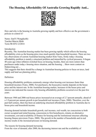 The Housing Affordability Of Australia Growing Rapidly And...
How and why is the housing in Australia growing rapidly and how effective are the government s
policies to control it?
Name: JianYi Wang(keith)
Teacher:Marcia Minh
Term:5B EFS 12/2014
Introduction
Recently, The Australian housing market has been growing rapidly which reflects the housing
affordability crisis as the housing price rises much quickly than household incomes. There are two
key observations of current Australian housing market from Yates, firstly today s housing
affordability problem is mainly a structural problem and intensified by cyclical pressures. It began
40 years ago when inflation switched focus on housing, besides, there are more renters than
purchasers under today s housing stress situation, and the housing ... Show more content on
Helpwriting.net ...
This suggests that there should be a change in Australian housing policies to focus on taxes, land
supply and land use planning policy.
Definition
Housing affordability problems commonly emerge when housing cost increases faster than
household incomes (Yates, 2008). For purchasers, the houseprice mainly depends on the house
price and the interest rate. In the Australian housing market, increases in the house price and
interest rate indicated the reasons why housing affordability problems occurred over the past few
years.
Between 1960 and 2006 real house prices increased at an average of 2.7 percent annually, ahead of
a 1.9 percent per annum growth in per household real incomes (Yates, 2008). Therefore, over the
past half century, there has been an underlying structural affordability problem in Australia due to
house price and household income.
Housing demand includes household growth, real incomes, real wealth, tax concessions to both
owner occupied and rental housing, concessions to first homebuyers, returns on alternative
investments, cost and availability of finance for housing and the institutional structure affecting
housing finance provision (Yates, 2008). The growth in the number of households and in real
income results in the increased pressure on housing demand.
The reasons for housing demand increasing
From the view of demand, after 2000, the decreasing interest rate and the availability of
 