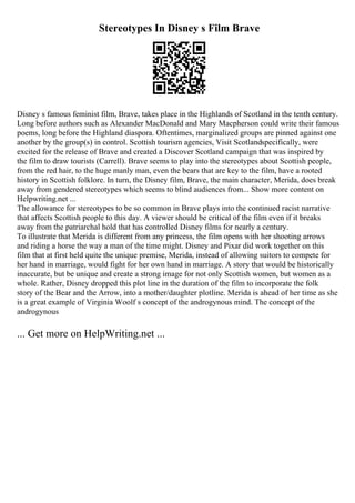 Stereotypes In Disney s Film Brave
Disney s famous feminist film, Brave, takes place in the Highlands of Scotland in the tenth century.
Long before authors such as Alexander MacDonald and Mary Macpherson could write their famous
poems, long before the Highland diaspora. Oftentimes, marginalized groups are pinned against one
another by the group(s) in control. Scottish tourism agencies, Visit Scotlandspecifically, were
excited for the release of Brave and created a Discover Scotland campaign that was inspired by
the film to draw tourists (Carrell). Brave seems to play into the stereotypes about Scottish people,
from the red hair, to the huge manly man, even the bears that are key to the film, have a rooted
history in Scottish folklore. In turn, the Disney film, Brave, the main character, Merida, does break
away from gendered stereotypes which seems to blind audiences from... Show more content on
Helpwriting.net ...
The allowance for stereotypes to be so common in Brave plays into the continued racist narrative
that affects Scottish people to this day. A viewer should be critical of the film even if it breaks
away from the patriarchal hold that has controlled Disney films for nearly a century.
To illustrate that Merida is different from any princess, the film opens with her shooting arrows
and riding a horse the way a man of the time might. Disney and Pixar did work together on this
film that at first held quite the unique premise, Merida, instead of allowing suitors to compete for
her hand in marriage, would fight for her own hand in marriage. A story that would be historically
inaccurate, but be unique and create a strong image for not only Scottish women, but women as a
whole. Rather, Disney dropped this plot line in the duration of the film to incorporate the folk
story of the Bear and the Arrow, into a mother/daughter plotline. Merida is ahead of her time as she
is a great example of Virginia Woolf s concept of the androgynous mind. The concept of the
androgynous
... Get more on HelpWriting.net ...
 