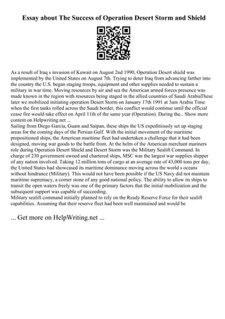 Essay about The Success of Operation Desert Storm and Shield
As a result of Iraq s invasion of Kuwait on August 2nd 1990, Operation Desert shield was
implemented by the United States on August 7th. Trying to deter Iraq from advancing farther into
the country the U.S. began staging troops, equipment and other supplies needed to sustain a
military in war time. Moving resources by air and sea the American armed forces presence was
made known in the region with resources being staged in the allied countries of Saudi ArabiaThese
later we mobilized initiating operation Desert Storm on January 17th 1991 at 3am Arabia Time
when the first tanks rolled across the Saudi border, this conflict would continue until the official
cease fire would take effect on April 11th of the same year (Operation). During the... Show more
content on Helpwriting.net ...
Sailing from Diego Garcia, Guam and Saipan, these ships the US expeditiously set up staging
areas for the coming days of the Persian Gulf. With the initial movement of the maritime
prepositioned ships, the American maritime fleet had undertaken a challenge that it had been
designed, moving war goods to the battle front. At the helm of the American merchant mariners
role during Operation Desert Shield and Desert Storm was the Military Sealift Command. In
charge of 230 government owned and chartered ships, MSC was the largest war supplies shipper
of any nation involved. Taking 12 million tons of cargo at an average rate of 43,000 tons per day,
the United States had showcased its maritime dominance moving across the world s oceans
without hindrance (Military). This would not have been possible if the US Navy did not maintain
maritime supremacy, a corner stone of any good national policy. The ability to allow its ships to
transit the open waters freely was one of the primary factors that the initial mobilization and the
subsequent support was capable of succeeding.
Military sealift command initially planned to rely on the Ready Reserve Force for their sealift
capabilities. Assuming that their reserve fleet had been well maintained and would be
... Get more on HelpWriting.net ...
 
