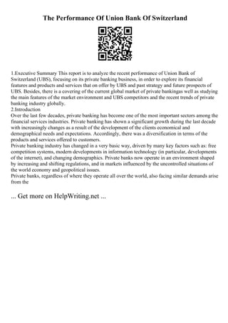 The Performance Of Union Bank Of Switzerland
1.Executive Summary This report is to analyze the recent performance of Union Bank of
Switzerland (UBS), focusing on its private banking business, in order to explore its financial
features and products and services that on offer by UBS and past strategy and future prospects of
UBS. Besides, there is a covering of the current global market of private bankingas well as studying
the main features of the market environment and UBS competitors and the recent trends of private
banking industry globally.
2.Introduction
Over the last few decades, private banking has become one of the most important sectors among the
financial services industries. Private banking has shown a significant growth during the last decade
with increasingly changes as a result of the development of the clients economical and
demographical needs and expectations. Accordingly, there was a diversification in terms of the
products and services offered to customers.
Private banking industry has changed in a very basic way, driven by many key factors such as: free
competition systems, modern developments in information technology (in particular, developments
of the internet), and changing demographics. Private banks now operate in an environment shaped
by increasing and shifting regulations, and in markets influenced by the uncontrolled situations of
the world economy and geopolitical issues.
Private banks, regardless of where they operate all over the world, also facing similar demands arise
from the
... Get more on HelpWriting.net ...
 