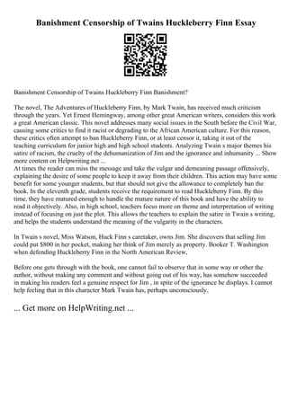 Banishment Censorship of Twains Huckleberry Finn Essay
Banishment Censorship of Twains Huckleberry Finn Banishment?
The novel, The Adventures of Huckleberry Finn, by Mark Twain, has received much criticism
through the years. Yet Ernest Hemingway, among other great American writers, considers this work
a great American classic. This novel addresses many social issues in the South before the Civil War,
causing some critics to find it racist or degrading to the African American culture. For this reason,
these critics often attempt to ban Huckleberry Finn, or at least censor it, taking it out of the
teaching curriculum for junior high and high school students. Analyzing Twain s major themes his
satire of racism, the cruelty of the dehumanization of Jim and the ignorance and inhumanity ... Show
more content on Helpwriting.net ...
At times the reader can miss the message and take the vulgar and demeaning passage offensively,
explaining the desire of some people to keep it away from their children. This action may have some
benefit for some younger students, but that should not give the allowance to completely ban the
book. In the eleventh grade, students receive the requirement to read Huckleberry Finn. By this
time, they have matured enough to handle the mature nature of this book and have the ability to
read it objectively. Also, in high school, teachers focus more on theme and interpretation of writing
instead of focusing on just the plot. This allows the teachers to explain the satire in Twain s writing,
and helps the students understand the meaning of the vulgarity in the characters.
In Twain s novel, Miss Watson, Huck Finn s caretaker, owns Jim. She discovers that selling Jim
could put $800 in her pocket, making her think of Jim merely as property. Booker T. Washington
when defending Huckleberry Finn in the North American Review,
Before one gets through with the book, one cannot fail to observe that in some way or other the
author, without making any comment and without going out of his way, has somehow succeeded
in making his readers feel a genuine respect for Jim , in spite of the ignorance he displays. I cannot
help feeling that in this character Mark Twain has, perhaps unconsciously,
... Get more on HelpWriting.net ...
 