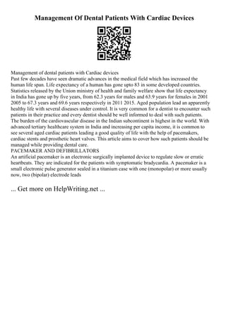 Management Of Dental Patients With Cardiac Devices
Management of dental patients with Cardiac devices
Past few decades have seen dramatic advances in the medical field which has increased the
human life span. Life expectancy of a human has gone upto 83 in some developed countries.
Statistics released by the Union ministry of health and family welfare show that life expectancy
in India has gone up by five years, from 62.3 years for males and 63.9 years for females in 2001
2005 to 67.3 years and 69.6 years respectively in 2011 2015. Aged population lead an apparently
healthy life with several diseases under control. It is very common for a dentist to encounter such
patients in their practice and every dentist should be well informed to deal with such patients.
The burden of the cardiovascular disease in the Indian subcontinent is highest in the world. With
advanced tertiary healthcare system in India and increasing per capita income, it is common to
see several aged cardiac patients leading a good quality of life with the help of pacemakers,
cardiac stents and prosthetic heart valves. This article aims to cover how such patients should be
managed while providing dental care.
PACEMAKER AND DEFIBRILLATORS
An artificial pacemaker is an electronic surgically implanted device to regulate slow or erratic
heartbeats. They are indicated for the patients with symptomatic bradycardia. A pacemaker is a
small electronic pulse generator sealed in a titanium case with one (monopolar) or more usually
now, two (bipolar) electrode leads
... Get more on HelpWriting.net ...
 