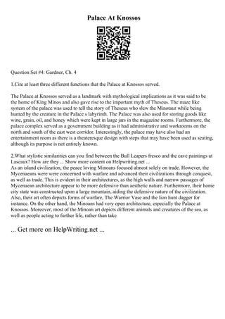 Palace At Knossos
Question Set #4: Gardner, Ch. 4
1.Cite at least three different functions that the Palace at Knossos served.
The Palace at Knossos served as a landmark with mythological implications as it was said to be
the home of King Minos and also gave rise to the important myth of Theseus. The maze like
system of the palace was used to tell the story of Theseus who slew the Minotaur while being
hunted by the creature in the Palace s labyrinth. The Palace was also used for storing goods like
wine, grain, oil, and honey which were kept in large jars in the magazine rooms. Furthermore, the
palace complex served as a government building as it had administrative and workrooms on the
north and south of the east west corridor. Interestingly, the palace may have also had an
entertainment room as there is a theateresque design with steps that may have been used as seating,
although its purpose is not entirely known.
2.What stylistic similarities can you find between the Bull Leapers fresco and the cave paintings at
Lascaux? How are they ... Show more content on Helpwriting.net ...
As an island civilization, the peace loving Minoans focused almost solely on trade. However, the
Mycenaeans were were concerned with warfare and advanced their civilizations through conquest,
as well as trade. This is evident in their architectures, as the high walls and narrow passages of
Mycenaean architecture appear to be more defensive than aesthetic nature. Furthermore, their home
city state was constructed upon a large mountain, aiding the defensive nature of the civilization.
Also, their art often depicts forms of warfare, The Warrior Vase and the lion hunt dagger for
instance. On the other hand, the Minoans had very open architecture, especially the Palace at
Knossos. Moreover, most of the Minoan art depicts different animals and creatures of the sea, as
well as people acting to further life, rather than take
... Get more on HelpWriting.net ...
 