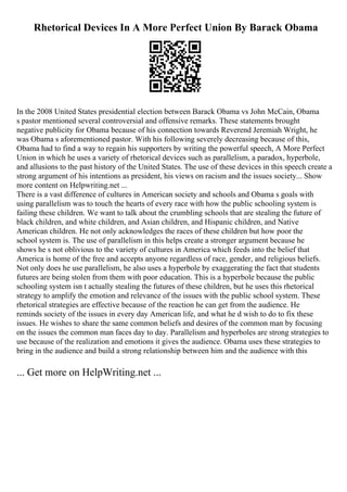 Rhetorical Devices In A More Perfect Union By Barack Obama
In the 2008 United States presidential election between Barack Obama vs John McCain, Obama
s pastor mentioned several controversial and offensive remarks. These statements brought
negative publicity for Obama because of his connection towards Reverend Jeremiah Wright, he
was Obama s aforementioned pastor. With his following severely decreasing because of this,
Obama had to find a way to regain his supporters by writing the powerful speech, A More Perfect
Union in which he uses a variety of rhetorical devices such as parallelism, a paradox, hyperbole,
and allusions to the past history of the United States. The use of these devices in this speech create a
strong argument of his intentions as president, his views on racism and the issues society... Show
more content on Helpwriting.net ...
There is a vast difference of cultures in American society and schools and Obama s goals with
using parallelism was to touch the hearts of every race with how the public schooling system is
failing these children. We want to talk about the crumbling schools that are stealing the future of
black children, and white children, and Asian children, and Hispanic children, and Native
American children. He not only acknowledges the races of these children but how poor the
school system is. The use of parallelism in this helps create a stronger argument because he
shows he s not oblivious to the variety of cultures in America which feeds into the belief that
America is home of the free and accepts anyone regardless of race, gender, and religious beliefs.
Not only does he use parallelism, he also uses a hyperbole by exaggerating the fact that students
futures are being stolen from them with poor education. This is a hyperbole because the public
schooling system isn t actually stealing the futures of these children, but he uses this rhetorical
strategy to amplify the emotion and relevance of the issues with the public school system. These
rhetorical strategies are effective because of the reaction he can get from the audience. He
reminds society of the issues in every day American life, and what he d wish to do to fix these
issues. He wishes to share the same common beliefs and desires of the common man by focusing
on the issues the common man faces day to day. Parallelism and hyperboles are strong strategies to
use because of the realization and emotions it gives the audience. Obama uses these strategies to
bring in the audience and build a strong relationship between him and the audience with this
... Get more on HelpWriting.net ...
 