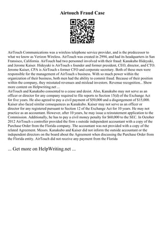 Airtouch Fraud Case
AirTouch Communications was a wireless telephone service provider, and is the predecessor to
what we know as Verizon Wireless. AirTouch was created in 2994, and had its headquarters in San
Fransisco, California. AirTouch had two personnel involved with their fraud: Kanakubo Hideyuki,
and Jerome Kaiser. Hideyuki is AirTouch s founder and former president, CEO, director, and CTO.
Jerome Kaiser, CPA is AirTouch s former CFO and corporate secretary. Both of these men were
responsible for the management of AirTouch s business. With so much power within the
organization of their business, both men had the ability to commit fraud. Because of their position
within the company, they misstated revenues and mislead investors. Revenue recognition... Show
more content on Helpwriting.net ...
AirTouch and Kanakubo consented to a cease and desist. Also, Kanakubo may not serve as an
officer or director for any company required to file reports to Section 15(d) of the Exchange Act
for five years. He also agreed to pay a civil payment of $50,000 and a disgorgement of $15,000.
Kaiser also faced similar consequences as Kanakubo. Kaiser may not serve as an officer or
director for any registered pursuant to Section 12 of the Exchange Act for 10 years. He may not
practice as an accountant. However, after 10 years, he may issue a reinstatement application to the
Commission. Additionally, he has to pay a civil money penalty for $60,000 to the SEC. In October
2012 AirTouch s controller provided the firm s outside independent accountant with a copy of the
Purchase Order from the Florida company. The accountant was not provided with a copy of the
related Agreement. Messrs. Kanakubo and Kaiser did not inform the outside accountant or the
independent directors on the board about the Agreement when discussing the Purchase Order from
the Florida entity. AirTouch did not receive any payment from the Florida
... Get more on HelpWriting.net ...
 