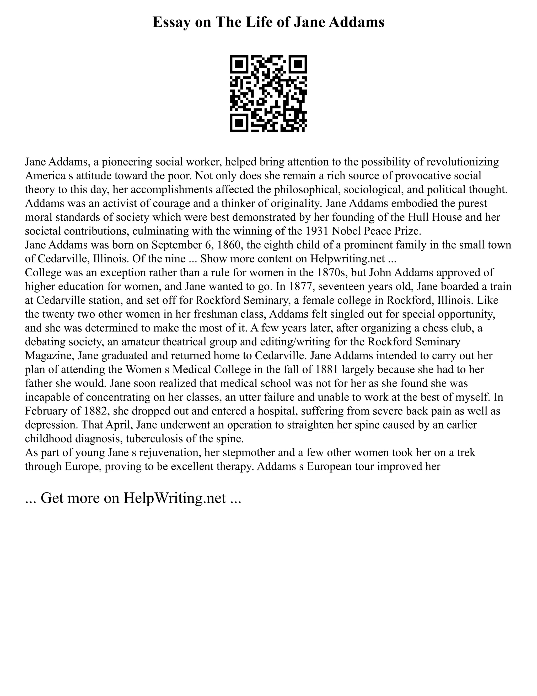 Essay on The Life of Jane Addams
Jane Addams, a pioneering social worker, helped bring attention to the possibility of revolutionizing
America s attitude toward the poor. Not only does she remain a rich source of provocative social
theory to this day, her accomplishments affected the philosophical, sociological, and political thought.
Addams was an activist of courage and a thinker of originality. Jane Addams embodied the purest
moral standards of society which were best demonstrated by her founding of the Hull House and her
societal contributions, culminating with the winning of the 1931 Nobel Peace Prize.
Jane Addams was born on September 6, 1860, the eighth child of a prominent family in the small town
of Cedarville, Illinois. Of the nine ... Show more content on Helpwriting.net ...
College was an exception rather than a rule for women in the 1870s, but John Addams approved of
higher education for women, and Jane wanted to go. In 1877, seventeen years old, Jane boarded a train
at Cedarville station, and set off for Rockford Seminary, a female college in Rockford, Illinois. Like
the twenty two other women in her freshman class, Addams felt singled out for special opportunity,
and she was determined to make the most of it. A few years later, after organizing a chess club, a
debating society, an amateur theatrical group and editing/writing for the Rockford Seminary
Magazine, Jane graduated and returned home to Cedarville. Jane Addams intended to carry out her
plan of attending the Women s Medical College in the fall of 1881 largely because she had to her
father she would. Jane soon realized that medical school was not for her as she found she was
incapable of concentrating on her classes, an utter failure and unable to work at the best of myself. In
February of 1882, she dropped out and entered a hospital, suffering from severe back pain as well as
depression. That April, Jane underwent an operation to straighten her spine caused by an earlier
childhood diagnosis, tuberculosis of the spine.
As part of young Jane s rejuvenation, her stepmother and a few other women took her on a trek
through Europe, proving to be excellent therapy. Addams s European tour improved her
... Get more on HelpWriting.net ...
 