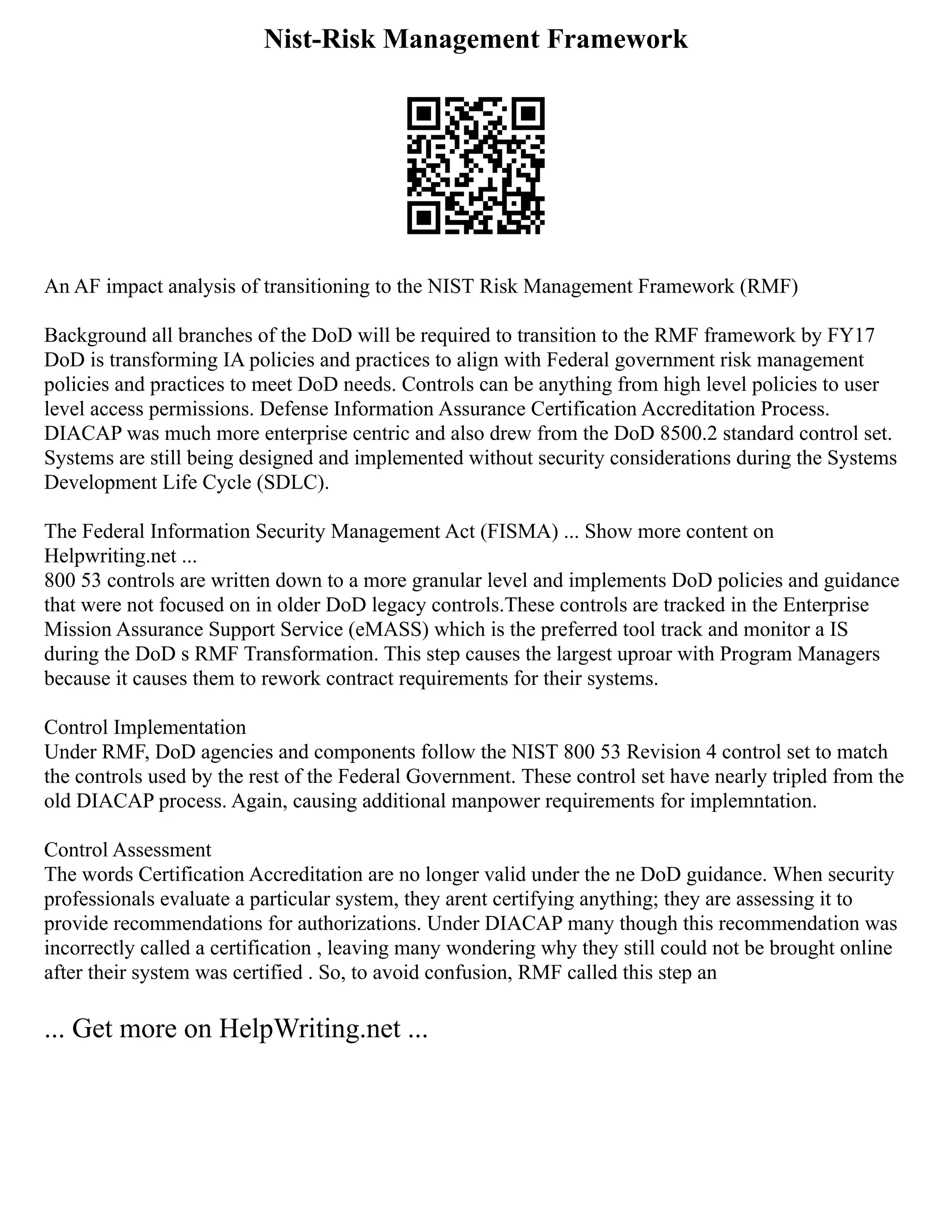 Nist-Risk Management Framework
An AF impact analysis of transitioning to the NIST Risk Management Framework (RMF)
Background all branches of the DoD will be required to transition to the RMF framework by FY17
DoD is transforming IA policies and practices to align with Federal government risk management
policies and practices to meet DoD needs. Controls can be anything from high level policies to user
level access permissions. Defense Information Assurance Certification Accreditation Process.
DIACAP was much more enterprise centric and also drew from the DoD 8500.2 standard control set.
Systems are still being designed and implemented without security considerations during the Systems
Development Life Cycle (SDLC).
The Federal Information Security Management Act (FISMA) ... Show more content on
Helpwriting.net ...
800 53 controls are written down to a more granular level and implements DoD policies and guidance
that were not focused on in older DoD legacy controls.These controls are tracked in the Enterprise
Mission Assurance Support Service (eMASS) which is the preferred tool track and monitor a IS
during the DoD s RMF Transformation. This step causes the largest uproar with Program Managers
because it causes them to rework contract requirements for their systems.
Control Implementation
Under RMF, DoD agencies and components follow the NIST 800 53 Revision 4 control set to match
the controls used by the rest of the Federal Government. These control set have nearly tripled from the
old DIACAP process. Again, causing additional manpower requirements for implemntation.
Control Assessment
The words Certification Accreditation are no longer valid under the ne DoD guidance. When security
professionals evaluate a particular system, they arent certifying anything; they are assessing it to
provide recommendations for authorizations. Under DIACAP many though this recommendation was
incorrectly called a certification , leaving many wondering why they still could not be brought online
after their system was certified . So, to avoid confusion, RMF called this step an
... Get more on HelpWriting.net ...
 