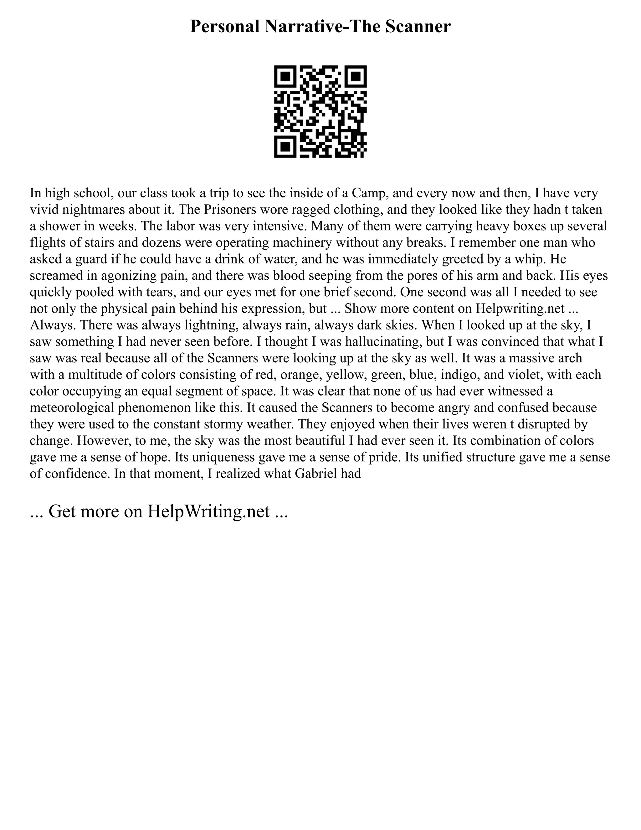 Personal Narrative-The Scanner
In high school, our class took a trip to see the inside of a Camp, and every now and then, I have very
vivid nightmares about it. The Prisoners wore ragged clothing, and they looked like they hadn t taken
a shower in weeks. The labor was very intensive. Many of them were carrying heavy boxes up several
flights of stairs and dozens were operating machinery without any breaks. I remember one man who
asked a guard if he could have a drink of water, and he was immediately greeted by a whip. He
screamed in agonizing pain, and there was blood seeping from the pores of his arm and back. His eyes
quickly pooled with tears, and our eyes met for one brief second. One second was all I needed to see
not only the physical pain behind his expression, but ... Show more content on Helpwriting.net ...
Always. There was always lightning, always rain, always dark skies. When I looked up at the sky, I
saw something I had never seen before. I thought I was hallucinating, but I was convinced that what I
saw was real because all of the Scanners were looking up at the sky as well. It was a massive arch
with a multitude of colors consisting of red, orange, yellow, green, blue, indigo, and violet, with each
color occupying an equal segment of space. It was clear that none of us had ever witnessed a
meteorological phenomenon like this. It caused the Scanners to become angry and confused because
they were used to the constant stormy weather. They enjoyed when their lives weren t disrupted by
change. However, to me, the sky was the most beautiful I had ever seen it. Its combination of colors
gave me a sense of hope. Its uniqueness gave me a sense of pride. Its unified structure gave me a sense
of confidence. In that moment, I realized what Gabriel had
... Get more on HelpWriting.net ...
 