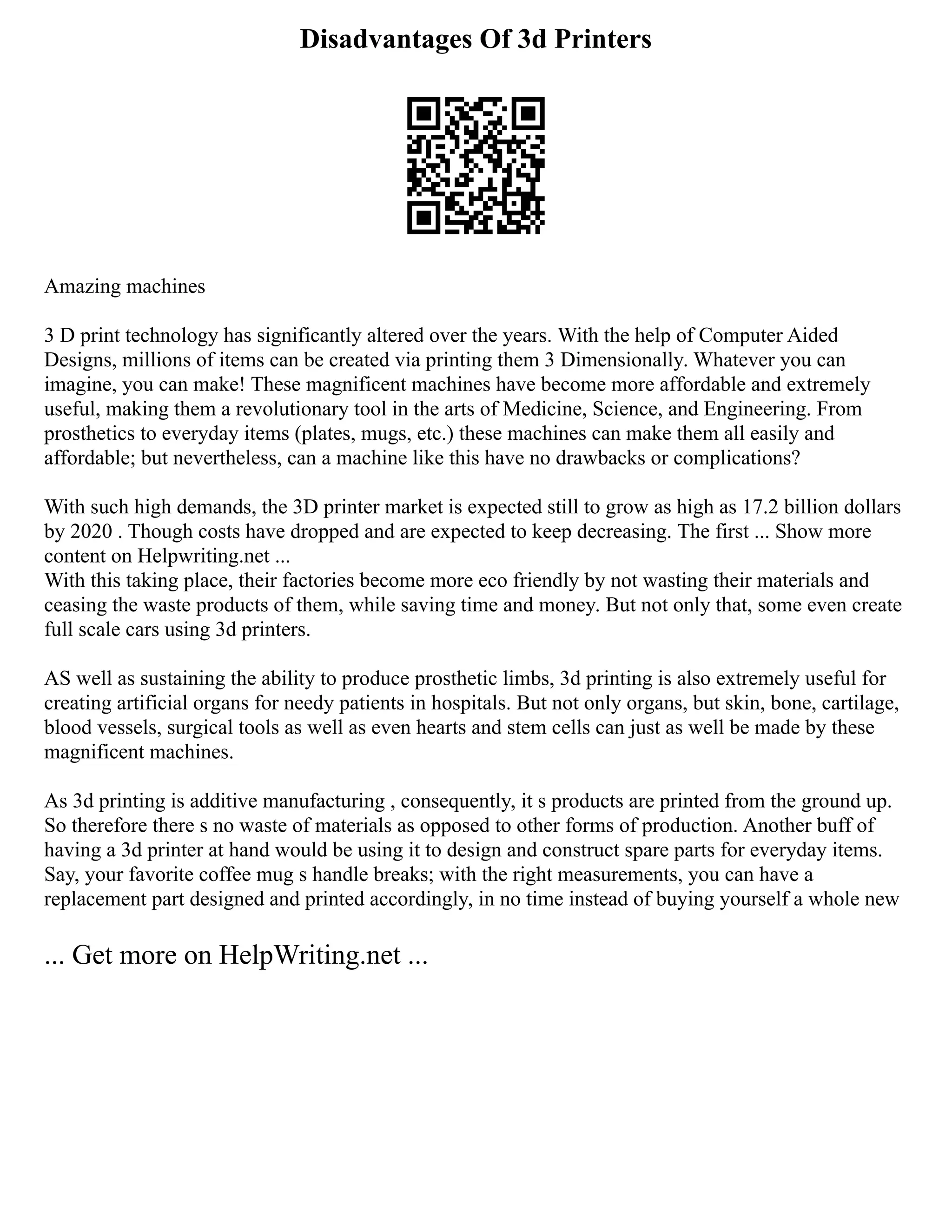 Disadvantages Of 3d Printers
Amazing machines
3 D print technology has significantly altered over the years. With the help of Computer Aided
Designs, millions of items can be created via printing them 3 Dimensionally. Whatever you can
imagine, you can make! These magnificent machines have become more affordable and extremely
useful, making them a revolutionary tool in the arts of Medicine, Science, and Engineering. From
prosthetics to everyday items (plates, mugs, etc.) these machines can make them all easily and
affordable; but nevertheless, can a machine like this have no drawbacks or complications?
With such high demands, the 3D printer market is expected still to grow as high as 17.2 billion dollars
by 2020 . Though costs have dropped and are expected to keep decreasing. The first ... Show more
content on Helpwriting.net ...
With this taking place, their factories become more eco friendly by not wasting their materials and
ceasing the waste products of them, while saving time and money. But not only that, some even create
full scale cars using 3d printers.
AS well as sustaining the ability to produce prosthetic limbs, 3d printing is also extremely useful for
creating artificial organs for needy patients in hospitals. But not only organs, but skin, bone, cartilage,
blood vessels, surgical tools as well as even hearts and stem cells can just as well be made by these
magnificent machines.
As 3d printing is additive manufacturing , consequently, it s products are printed from the ground up.
So therefore there s no waste of materials as opposed to other forms of production. Another buff of
having a 3d printer at hand would be using it to design and construct spare parts for everyday items.
Say, your favorite coffee mug s handle breaks; with the right measurements, you can have a
replacement part designed and printed accordingly, in no time instead of buying yourself a whole new
... Get more on HelpWriting.net ...
 