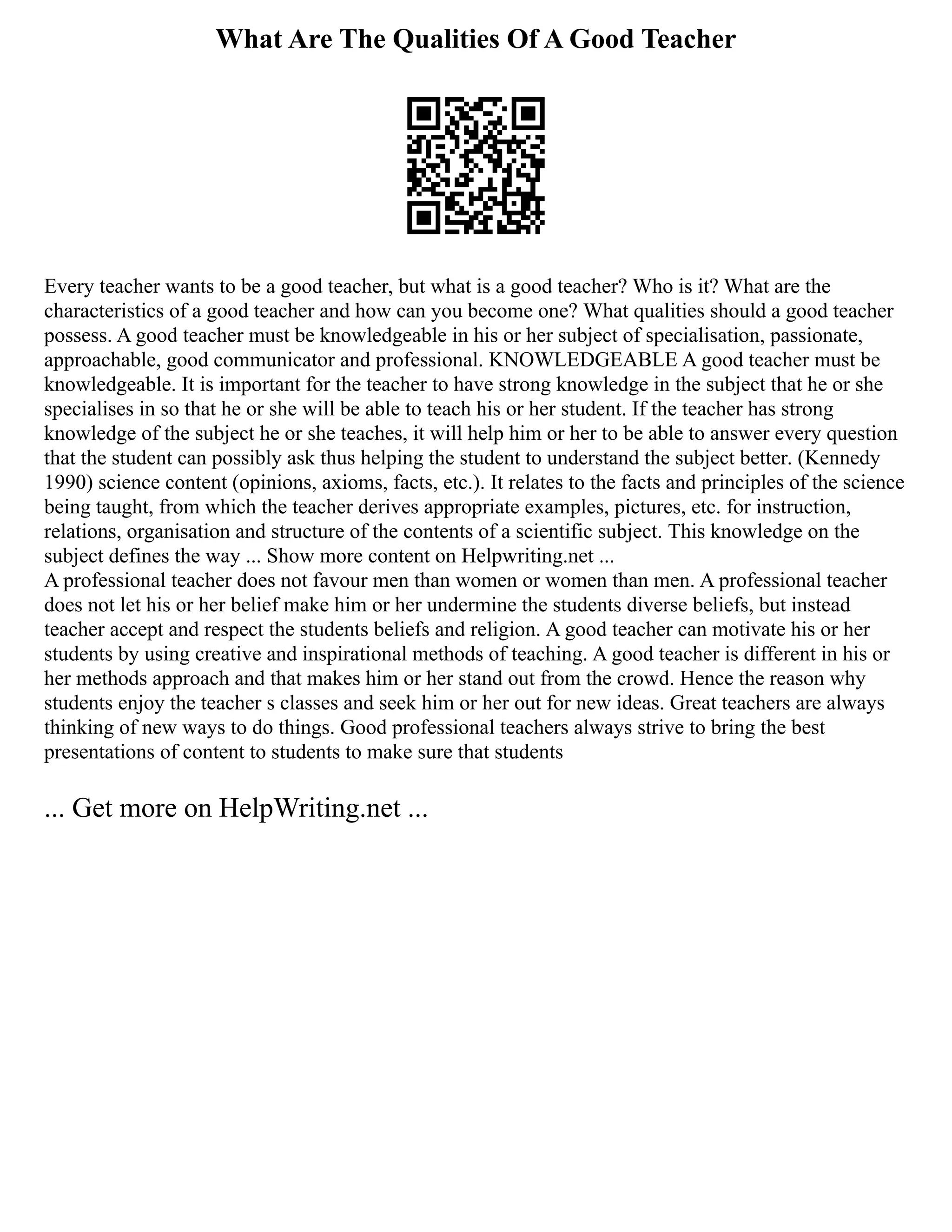 What Are The Qualities Of A Good Teacher
Every teacher wants to be a good teacher, but what is a good teacher? Who is it? What are the
characteristics of a good teacher and how can you become one? What qualities should a good teacher
possess. A good teacher must be knowledgeable in his or her subject of specialisation, passionate,
approachable, good communicator and professional. KNOWLEDGEABLE A good teacher must be
knowledgeable. It is important for the teacher to have strong knowledge in the subject that he or she
specialises in so that he or she will be able to teach his or her student. If the teacher has strong
knowledge of the subject he or she teaches, it will help him or her to be able to answer every question
that the student can possibly ask thus helping the student to understand the subject better. (Kennedy
1990) science content (opinions, axioms, facts, etc.). It relates to the facts and principles of the science
being taught, from which the teacher derives appropriate examples, pictures, etc. for instruction,
relations, organisation and structure of the contents of a scientific subject. This knowledge on the
subject defines the way ... Show more content on Helpwriting.net ...
A professional teacher does not favour men than women or women than men. A professional teacher
does not let his or her belief make him or her undermine the students diverse beliefs, but instead
teacher accept and respect the students beliefs and religion. A good teacher can motivate his or her
students by using creative and inspirational methods of teaching. A good teacher is different in his or
her methods approach and that makes him or her stand out from the crowd. Hence the reason why
students enjoy the teacher s classes and seek him or her out for new ideas. Great teachers are always
thinking of new ways to do things. Good professional teachers always strive to bring the best
presentations of content to students to make sure that students
... Get more on HelpWriting.net ...
 