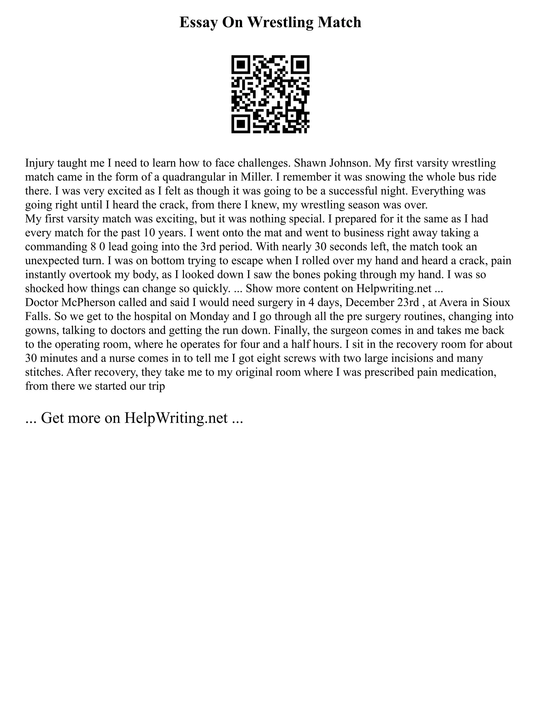 Essay On Wrestling Match
Injury taught me I need to learn how to face challenges. Shawn Johnson. My first varsity wrestling
match came in the form of a quadrangular in Miller. I remember it was snowing the whole bus ride
there. I was very excited as I felt as though it was going to be a successful night. Everything was
going right until I heard the crack, from there I knew, my wrestling season was over.
My first varsity match was exciting, but it was nothing special. I prepared for it the same as I had
every match for the past 10 years. I went onto the mat and went to business right away taking a
commanding 8 0 lead going into the 3rd period. With nearly 30 seconds left, the match took an
unexpected turn. I was on bottom trying to escape when I rolled over my hand and heard a crack, pain
instantly overtook my body, as I looked down I saw the bones poking through my hand. I was so
shocked how things can change so quickly. ... Show more content on Helpwriting.net ...
Doctor McPherson called and said I would need surgery in 4 days, December 23rd , at Avera in Sioux
Falls. So we get to the hospital on Monday and I go through all the pre surgery routines, changing into
gowns, talking to doctors and getting the run down. Finally, the surgeon comes in and takes me back
to the operating room, where he operates for four and a half hours. I sit in the recovery room for about
30 minutes and a nurse comes in to tell me I got eight screws with two large incisions and many
stitches. After recovery, they take me to my original room where I was prescribed pain medication,
from there we started our trip
... Get more on HelpWriting.net ...
 