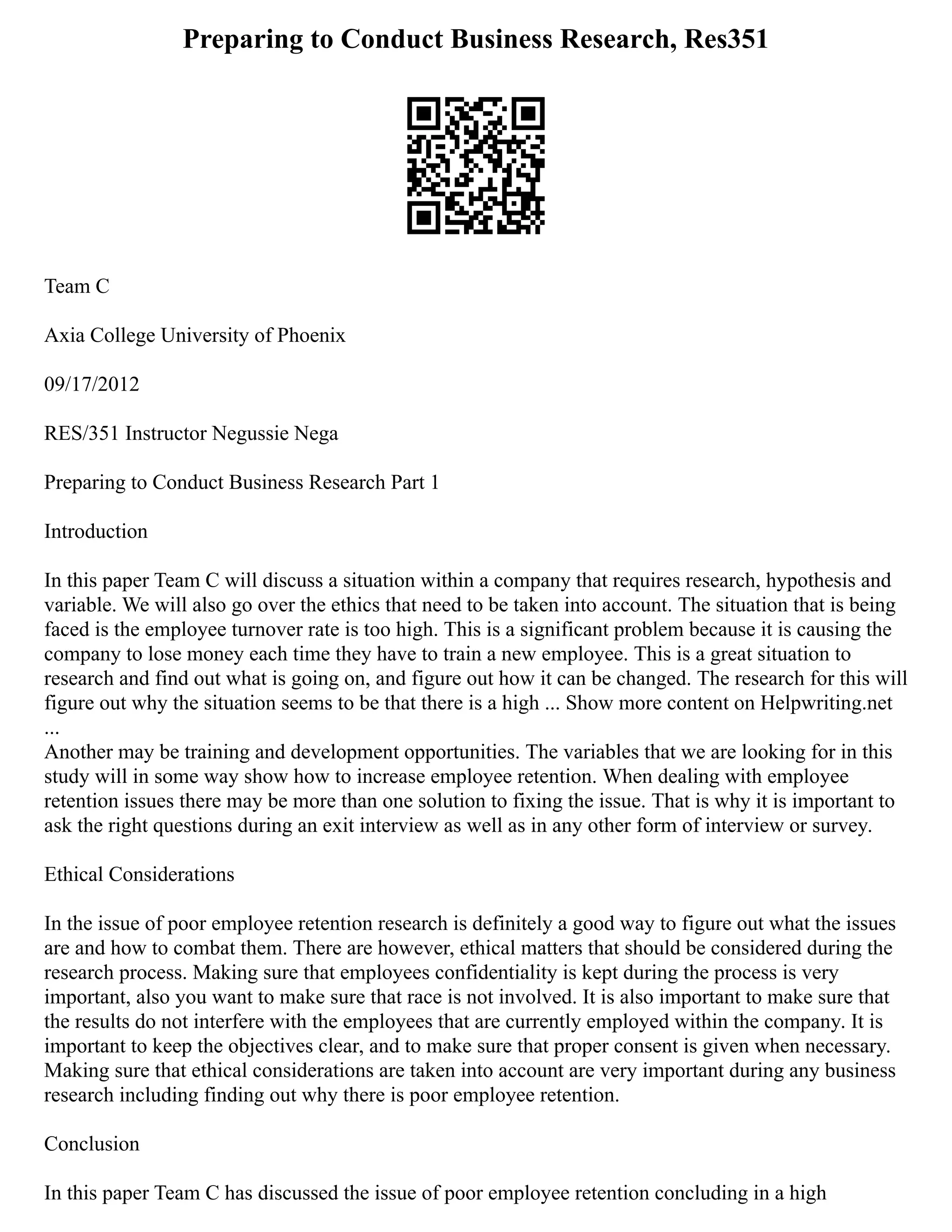Preparing to Conduct Business Research, Res351
Team C
Axia College University of Phoenix
09/17/2012
RES/351 Instructor Negussie Nega
Preparing to Conduct Business Research Part 1
Introduction
In this paper Team C will discuss a situation within a company that requires research, hypothesis and
variable. We will also go over the ethics that need to be taken into account. The situation that is being
faced is the employee turnover rate is too high. This is a significant problem because it is causing the
company to lose money each time they have to train a new employee. This is a great situation to
research and find out what is going on, and figure out how it can be changed. The research for this will
figure out why the situation seems to be that there is a high ... Show more content on Helpwriting.net
...
Another may be training and development opportunities. The variables that we are looking for in this
study will in some way show how to increase employee retention. When dealing with employee
retention issues there may be more than one solution to fixing the issue. That is why it is important to
ask the right questions during an exit interview as well as in any other form of interview or survey.
Ethical Considerations
In the issue of poor employee retention research is definitely a good way to figure out what the issues
are and how to combat them. There are however, ethical matters that should be considered during the
research process. Making sure that employees confidentiality is kept during the process is very
important, also you want to make sure that race is not involved. It is also important to make sure that
the results do not interfere with the employees that are currently employed within the company. It is
important to keep the objectives clear, and to make sure that proper consent is given when necessary.
Making sure that ethical considerations are taken into account are very important during any business
research including finding out why there is poor employee retention.
Conclusion
In this paper Team C has discussed the issue of poor employee retention concluding in a high
 