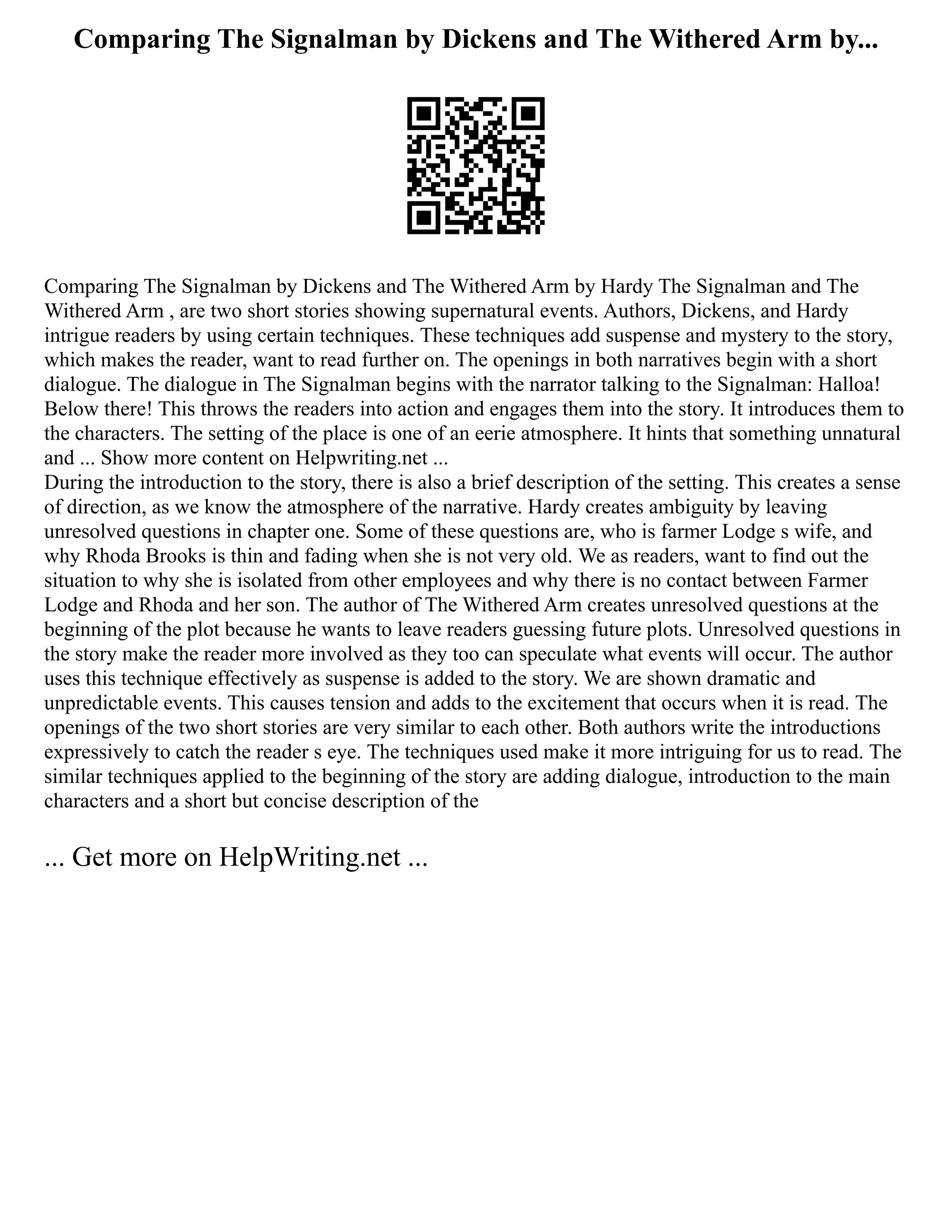 Comparing The Signalman by Dickens and The Withered Arm by...
Comparing The Signalman by Dickens and The Withered Arm by Hardy The Signalman and The
Withered Arm , are two short stories showing supernatural events. Authors, Dickens, and Hardy
intrigue readers by using certain techniques. These techniques add suspense and mystery to the story,
which makes the reader, want to read further on. The openings in both narratives begin with a short
dialogue. The dialogue in The Signalman begins with the narrator talking to the Signalman: Halloa!
Below there! This throws the readers into action and engages them into the story. It introduces them to
the characters. The setting of the place is one of an eerie atmosphere. It hints that something unnatural
and ... Show more content on Helpwriting.net ...
During the introduction to the story, there is also a brief description of the setting. This creates a sense
of direction, as we know the atmosphere of the narrative. Hardy creates ambiguity by leaving
unresolved questions in chapter one. Some of these questions are, who is farmer Lodge s wife, and
why Rhoda Brooks is thin and fading when she is not very old. We as readers, want to find out the
situation to why she is isolated from other employees and why there is no contact between Farmer
Lodge and Rhoda and her son. The author of The Withered Arm creates unresolved questions at the
beginning of the plot because he wants to leave readers guessing future plots. Unresolved questions in
the story make the reader more involved as they too can speculate what events will occur. The author
uses this technique effectively as suspense is added to the story. We are shown dramatic and
unpredictable events. This causes tension and adds to the excitement that occurs when it is read. The
openings of the two short stories are very similar to each other. Both authors write the introductions
expressively to catch the reader s eye. The techniques used make it more intriguing for us to read. The
similar techniques applied to the beginning of the story are adding dialogue, introduction to the main
characters and a short but concise description of the
... Get more on HelpWriting.net ...
 