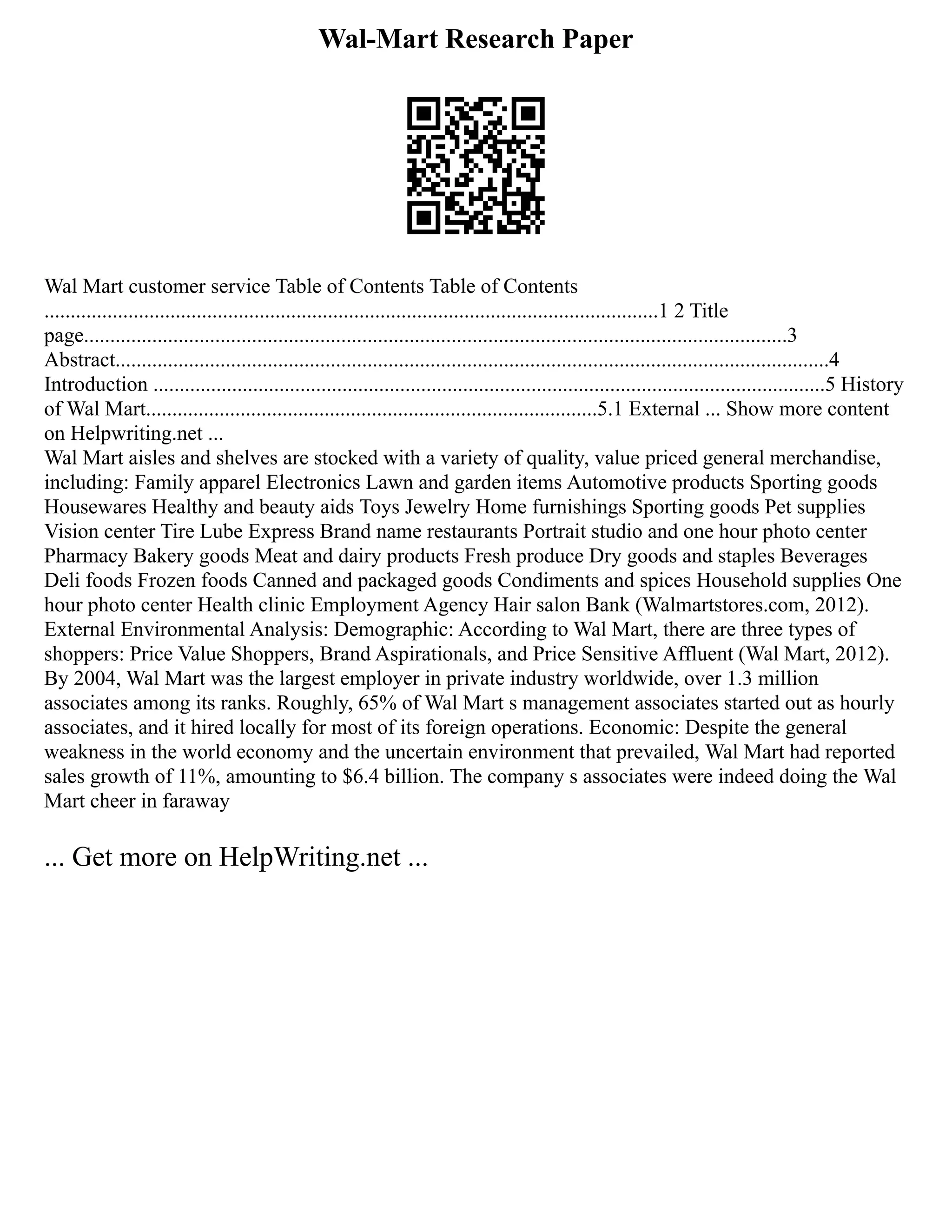 Wal-Mart Research Paper
Wal Mart customer service Table of Contents Table of Contents
.....................................................................................................................1 2 Title
page......................................................................................................................................3
Abstract........................................................................................................................................4
Introduction ................................................................................................................................5 History
of Wal Mart......................................................................................5.1 External ... Show more content
on Helpwriting.net ...
Wal Mart aisles and shelves are stocked with a variety of quality, value priced general merchandise,
including: Family apparel Electronics Lawn and garden items Automotive products Sporting goods
Housewares Healthy and beauty aids Toys Jewelry Home furnishings Sporting goods Pet supplies
Vision center Tire Lube Express Brand name restaurants Portrait studio and one hour photo center
Pharmacy Bakery goods Meat and dairy products Fresh produce Dry goods and staples Beverages
Deli foods Frozen foods Canned and packaged goods Condiments and spices Household supplies One
hour photo center Health clinic Employment Agency Hair salon Bank (Walmartstores.com, 2012).
External Environmental Analysis: Demographic: According to Wal Mart, there are three types of
shoppers: Price Value Shoppers, Brand Aspirationals, and Price Sensitive Affluent (Wal Mart, 2012).
By 2004, Wal Mart was the largest employer in private industry worldwide, over 1.3 million
associates among its ranks. Roughly, 65% of Wal Mart s management associates started out as hourly
associates, and it hired locally for most of its foreign operations. Economic: Despite the general
weakness in the world economy and the uncertain environment that prevailed, Wal Mart had reported
sales growth of 11%, amounting to $6.4 billion. The company s associates were indeed doing the Wal
Mart cheer in faraway
... Get more on HelpWriting.net ...
 