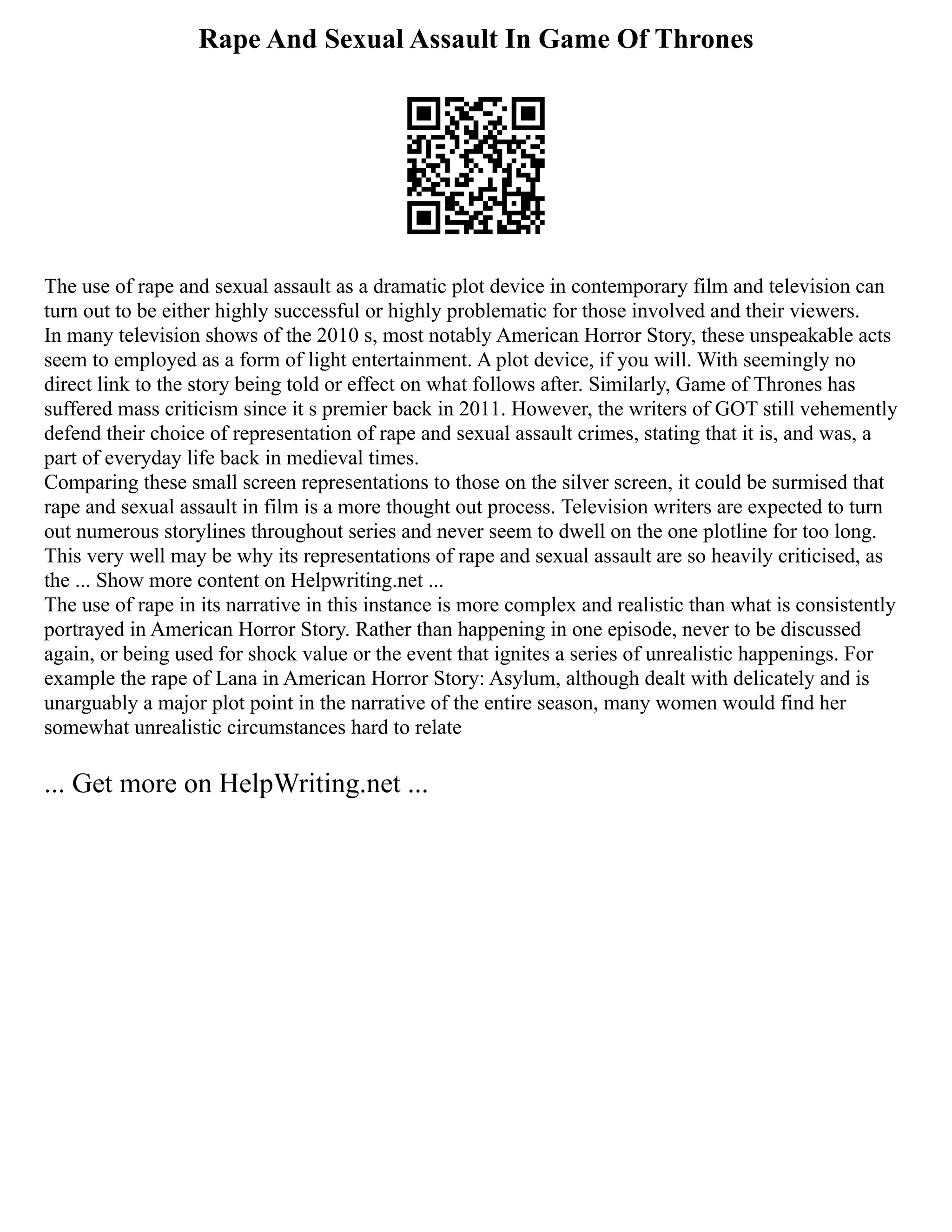 Rape And Sexual Assault In Game Of Thrones
The use of rape and sexual assault as a dramatic plot device in contemporary film and television can
turn out to be either highly successful or highly problematic for those involved and their viewers.
In many television shows of the 2010 s, most notably American Horror Story, these unspeakable acts
seem to employed as a form of light entertainment. A plot device, if you will. With seemingly no
direct link to the story being told or effect on what follows after. Similarly, Game of Thrones has
suffered mass criticism since it s premier back in 2011. However, the writers of GOT still vehemently
defend their choice of representation of rape and sexual assault crimes, stating that it is, and was, a
part of everyday life back in medieval times.
Comparing these small screen representations to those on the silver screen, it could be surmised that
rape and sexual assault in film is a more thought out process. Television writers are expected to turn
out numerous storylines throughout series and never seem to dwell on the one plotline for too long.
This very well may be why its representations of rape and sexual assault are so heavily criticised, as
the ... Show more content on Helpwriting.net ...
The use of rape in its narrative in this instance is more complex and realistic than what is consistently
portrayed in American Horror Story. Rather than happening in one episode, never to be discussed
again, or being used for shock value or the event that ignites a series of unrealistic happenings. For
example the rape of Lana in American Horror Story: Asylum, although dealt with delicately and is
unarguably a major plot point in the narrative of the entire season, many women would find her
somewhat unrealistic circumstances hard to relate
... Get more on HelpWriting.net ...
 