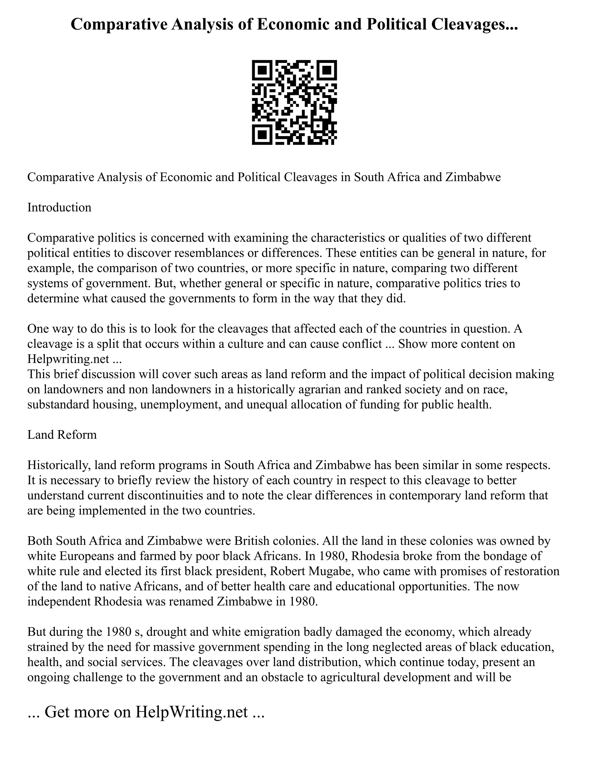 Comparative Analysis of Economic and Political Cleavages...
Comparative Analysis of Economic and Political Cleavages in South Africa and Zimbabwe
Introduction
Comparative politics is concerned with examining the characteristics or qualities of two different
political entities to discover resemblances or differences. These entities can be general in nature, for
example, the comparison of two countries, or more specific in nature, comparing two different
systems of government. But, whether general or specific in nature, comparative politics tries to
determine what caused the governments to form in the way that they did.
One way to do this is to look for the cleavages that affected each of the countries in question. A
cleavage is a split that occurs within a culture and can cause conflict ... Show more content on
Helpwriting.net ...
This brief discussion will cover such areas as land reform and the impact of political decision making
on landowners and non landowners in a historically agrarian and ranked society and on race,
substandard housing, unemployment, and unequal allocation of funding for public health.
Land Reform
Historically, land reform programs in South Africa and Zimbabwe has been similar in some respects.
It is necessary to briefly review the history of each country in respect to this cleavage to better
understand current discontinuities and to note the clear differences in contemporary land reform that
are being implemented in the two countries.
Both South Africa and Zimbabwe were British colonies. All the land in these colonies was owned by
white Europeans and farmed by poor black Africans. In 1980, Rhodesia broke from the bondage of
white rule and elected its first black president, Robert Mugabe, who came with promises of restoration
of the land to native Africans, and of better health care and educational opportunities. The now
independent Rhodesia was renamed Zimbabwe in 1980.
But during the 1980 s, drought and white emigration badly damaged the economy, which already
strained by the need for massive government spending in the long neglected areas of black education,
health, and social services. The cleavages over land distribution, which continue today, present an
ongoing challenge to the government and an obstacle to agricultural development and will be
... Get more on HelpWriting.net ...
 