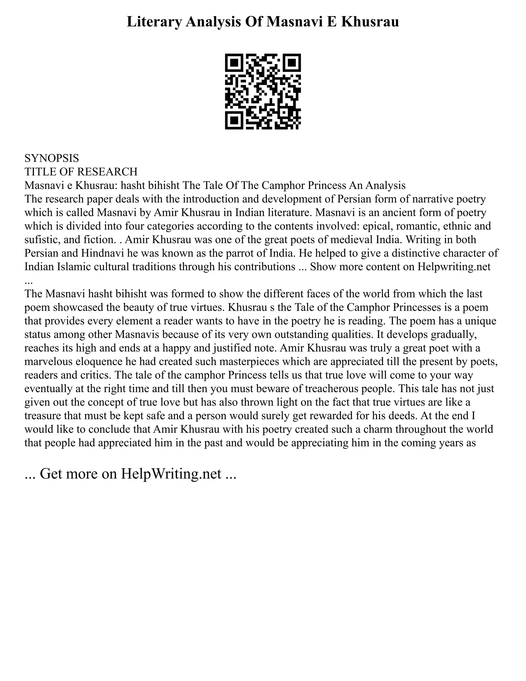Literary Analysis Of Masnavi E Khusrau
SYNOPSIS
TITLE OF RESEARCH
Masnavi e Khusrau: hasht bihisht The Tale Of The Camphor Princess An Analysis
The research paper deals with the introduction and development of Persian form of narrative poetry
which is called Masnavi by Amir Khusrau in Indian literature. Masnavi is an ancient form of poetry
which is divided into four categories according to the contents involved: epical, romantic, ethnic and
sufistic, and fiction. . Amir Khusrau was one of the great poets of medieval India. Writing in both
Persian and Hindnavi he was known as the parrot of India. He helped to give a distinctive character of
Indian Islamic cultural traditions through his contributions ... Show more content on Helpwriting.net
...
The Masnavi hasht bihisht was formed to show the different faces of the world from which the last
poem showcased the beauty of true virtues. Khusrau s the Tale of the Camphor Princesses is a poem
that provides every element a reader wants to have in the poetry he is reading. The poem has a unique
status among other Masnavis because of its very own outstanding qualities. It develops gradually,
reaches its high and ends at a happy and justified note. Amir Khusrau was truly a great poet with a
marvelous eloquence he had created such masterpieces which are appreciated till the present by poets,
readers and critics. The tale of the camphor Princess tells us that true love will come to your way
eventually at the right time and till then you must beware of treacherous people. This tale has not just
given out the concept of true love but has also thrown light on the fact that true virtues are like a
treasure that must be kept safe and a person would surely get rewarded for his deeds. At the end I
would like to conclude that Amir Khusrau with his poetry created such a charm throughout the world
that people had appreciated him in the past and would be appreciating him in the coming years as
... Get more on HelpWriting.net ...
 