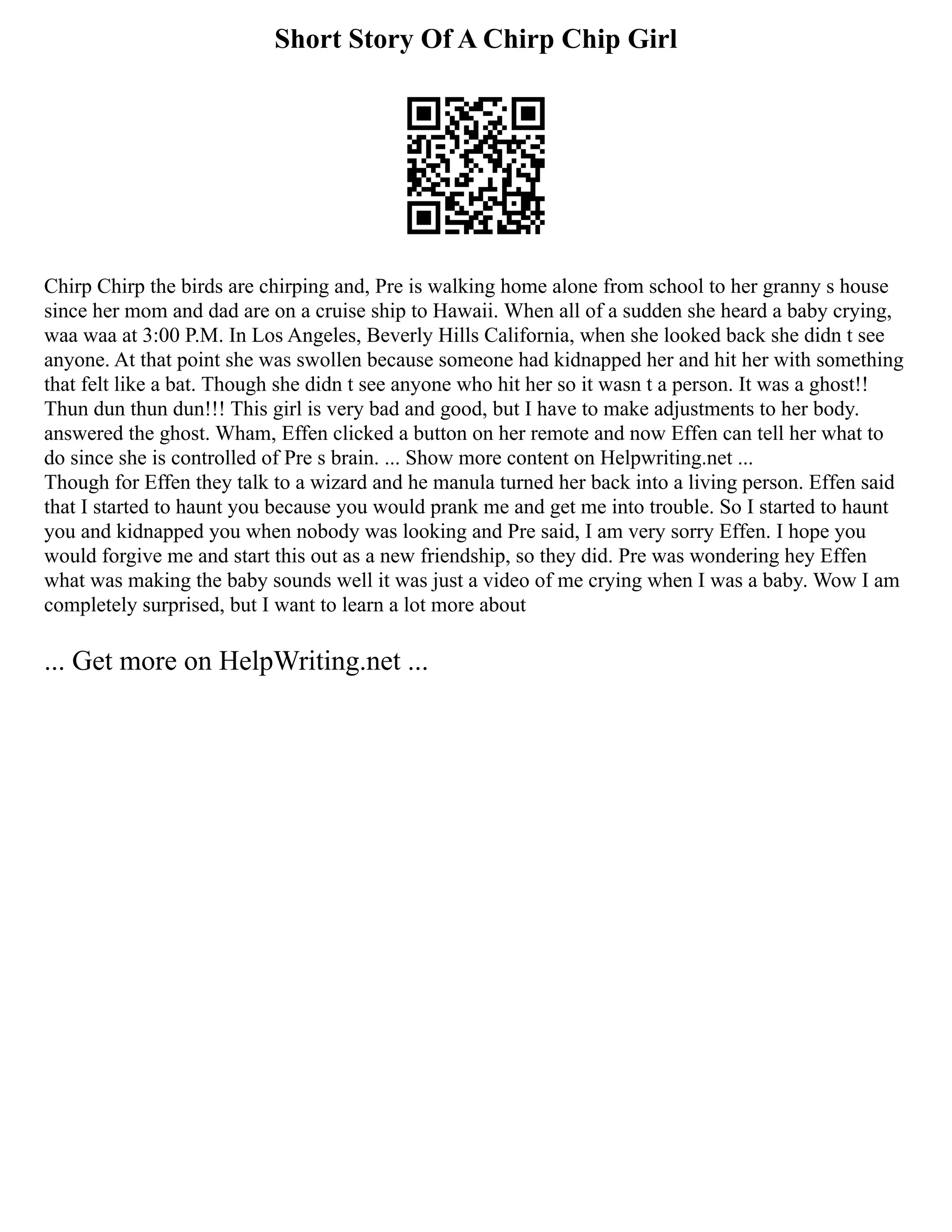 Short Story Of A Chirp Chip Girl
Chirp Chirp the birds are chirping and, Pre is walking home alone from school to her granny s house
since her mom and dad are on a cruise ship to Hawaii. When all of a sudden she heard a baby crying,
waa waa at 3:00 P.M. In Los Angeles, Beverly Hills California, when she looked back she didn t see
anyone. At that point she was swollen because someone had kidnapped her and hit her with something
that felt like a bat. Though she didn t see anyone who hit her so it wasn t a person. It was a ghost!!
Thun dun thun dun!!! This girl is very bad and good, but I have to make adjustments to her body.
answered the ghost. Wham, Effen clicked a button on her remote and now Effen can tell her what to
do since she is controlled of Pre s brain. ... Show more content on Helpwriting.net ...
Though for Effen they talk to a wizard and he manula turned her back into a living person. Effen said
that I started to haunt you because you would prank me and get me into trouble. So I started to haunt
you and kidnapped you when nobody was looking and Pre said, I am very sorry Effen. I hope you
would forgive me and start this out as a new friendship, so they did. Pre was wondering hey Effen
what was making the baby sounds well it was just a video of me crying when I was a baby. Wow I am
completely surprised, but I want to learn a lot more about
... Get more on HelpWriting.net ...
 