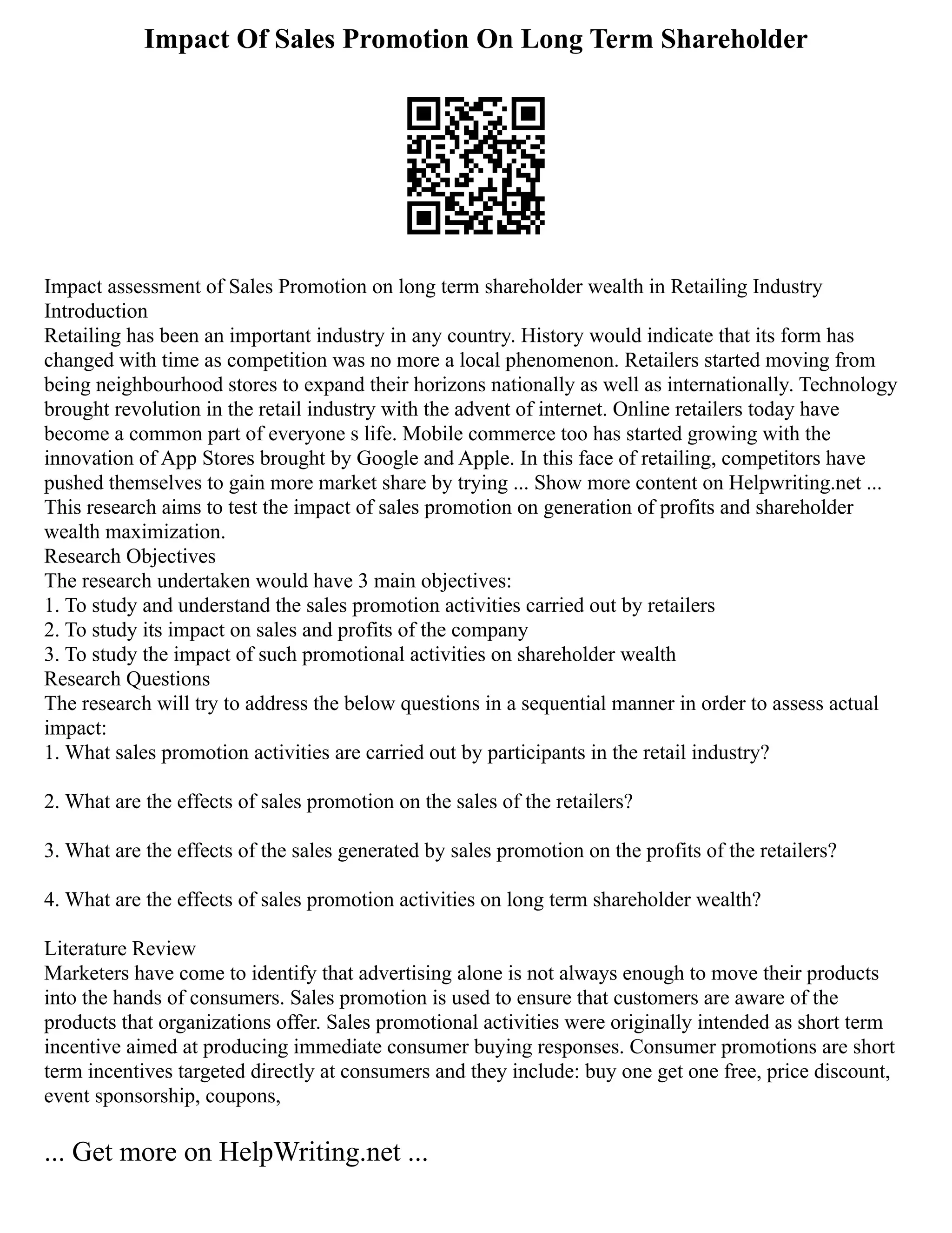 Impact Of Sales Promotion On Long Term Shareholder
Impact assessment of Sales Promotion on long term shareholder wealth in Retailing Industry
Introduction
Retailing has been an important industry in any country. History would indicate that its form has
changed with time as competition was no more a local phenomenon. Retailers started moving from
being neighbourhood stores to expand their horizons nationally as well as internationally. Technology
brought revolution in the retail industry with the advent of internet. Online retailers today have
become a common part of everyone s life. Mobile commerce too has started growing with the
innovation of App Stores brought by Google and Apple. In this face of retailing, competitors have
pushed themselves to gain more market share by trying ... Show more content on Helpwriting.net ...
This research aims to test the impact of sales promotion on generation of profits and shareholder
wealth maximization.
Research Objectives
The research undertaken would have 3 main objectives:
1. To study and understand the sales promotion activities carried out by retailers
2. To study its impact on sales and profits of the company
3. To study the impact of such promotional activities on shareholder wealth
Research Questions
The research will try to address the below questions in a sequential manner in order to assess actual
impact:
1. What sales promotion activities are carried out by participants in the retail industry?
2. What are the effects of sales promotion on the sales of the retailers?
3. What are the effects of the sales generated by sales promotion on the profits of the retailers?
4. What are the effects of sales promotion activities on long term shareholder wealth?
Literature Review
Marketers have come to identify that advertising alone is not always enough to move their products
into the hands of consumers. Sales promotion is used to ensure that customers are aware of the
products that organizations offer. Sales promotional activities were originally intended as short term
incentive aimed at producing immediate consumer buying responses. Consumer promotions are short
term incentives targeted directly at consumers and they include: buy one get one free, price discount,
event sponsorship, coupons,
... Get more on HelpWriting.net ...
 