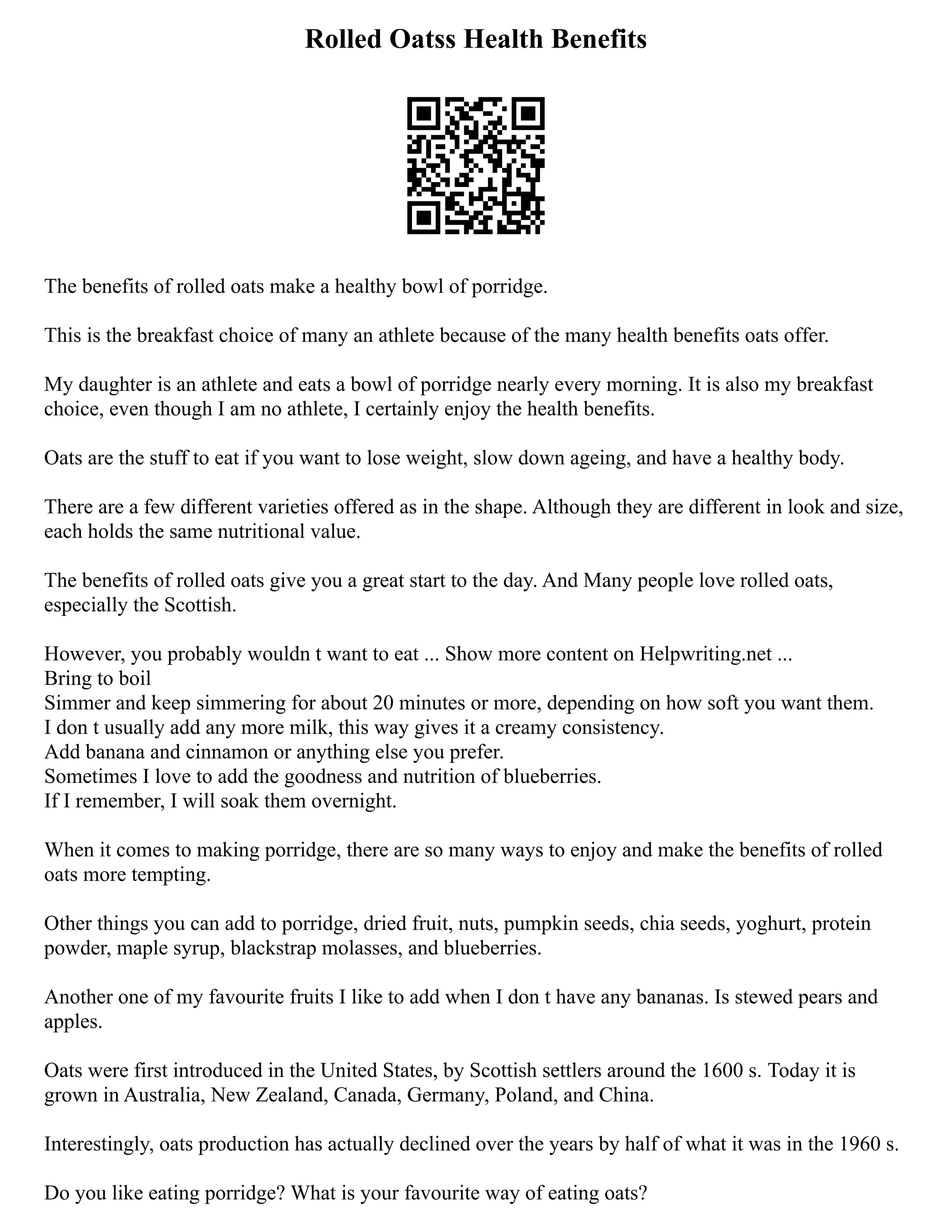Rolled Oatss Health Benefits
The benefits of rolled oats make a healthy bowl of porridge.
This is the breakfast choice of many an athlete because of the many health benefits oats offer.
My daughter is an athlete and eats a bowl of porridge nearly every morning. It is also my breakfast
choice, even though I am no athlete, I certainly enjoy the health benefits.
Oats are the stuff to eat if you want to lose weight, slow down ageing, and have a healthy body.
There are a few different varieties offered as in the shape. Although they are different in look and size,
each holds the same nutritional value.
The benefits of rolled oats give you a great start to the day. And Many people love rolled oats,
especially the Scottish.
However, you probably wouldn t want to eat ... Show more content on Helpwriting.net ...
Bring to boil
Simmer and keep simmering for about 20 minutes or more, depending on how soft you want them.
I don t usually add any more milk, this way gives it a creamy consistency.
Add banana and cinnamon or anything else you prefer.
Sometimes I love to add the goodness and nutrition of blueberries.
If I remember, I will soak them overnight.
When it comes to making porridge, there are so many ways to enjoy and make the benefits of rolled
oats more tempting.
Other things you can add to porridge, dried fruit, nuts, pumpkin seeds, chia seeds, yoghurt, protein
powder, maple syrup, blackstrap molasses, and blueberries.
Another one of my favourite fruits I like to add when I don t have any bananas. Is stewed pears and
apples.
Oats were first introduced in the United States, by Scottish settlers around the 1600 s. Today it is
grown in Australia, New Zealand, Canada, Germany, Poland, and China.
Interestingly, oats production has actually declined over the years by half of what it was in the 1960 s.
Do you like eating porridge? What is your favourite way of eating oats?
 