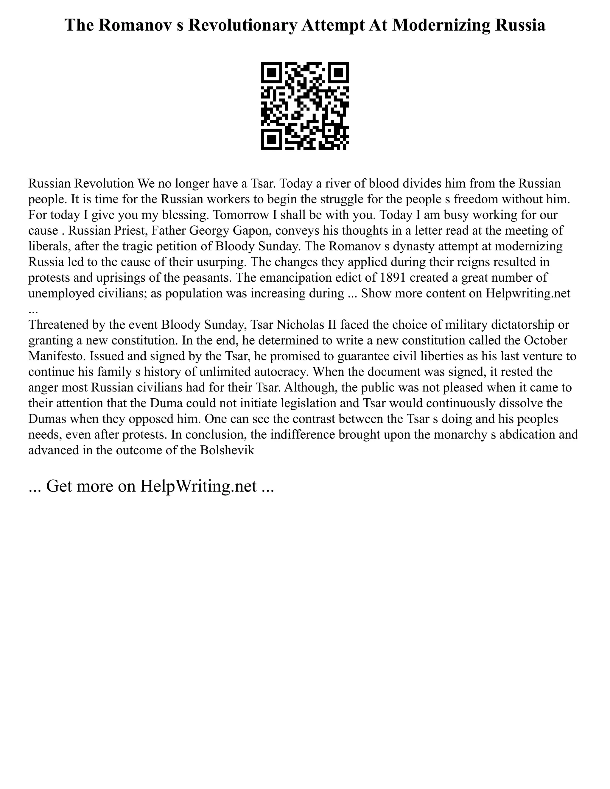 The Romanov s Revolutionary Attempt At Modernizing Russia
Russian Revolution We no longer have a Tsar. Today a river of blood divides him from the Russian
people. It is time for the Russian workers to begin the struggle for the people s freedom without him.
For today I give you my blessing. Tomorrow I shall be with you. Today I am busy working for our
cause . Russian Priest, Father Georgy Gapon, conveys his thoughts in a letter read at the meeting of
liberals, after the tragic petition of Bloody Sunday. The Romanov s dynasty attempt at modernizing
Russia led to the cause of their usurping. The changes they applied during their reigns resulted in
protests and uprisings of the peasants. The emancipation edict of 1891 created a great number of
unemployed civilians; as population was increasing during ... Show more content on Helpwriting.net
...
Threatened by the event Bloody Sunday, Tsar Nicholas II faced the choice of military dictatorship or
granting a new constitution. In the end, he determined to write a new constitution called the October
Manifesto. Issued and signed by the Tsar, he promised to guarantee civil liberties as his last venture to
continue his family s history of unlimited autocracy. When the document was signed, it rested the
anger most Russian civilians had for their Tsar. Although, the public was not pleased when it came to
their attention that the Duma could not initiate legislation and Tsar would continuously dissolve the
Dumas when they opposed him. One can see the contrast between the Tsar s doing and his peoples
needs, even after protests. In conclusion, the indifference brought upon the monarchy s abdication and
advanced in the outcome of the Bolshevik
... Get more on HelpWriting.net ...
 