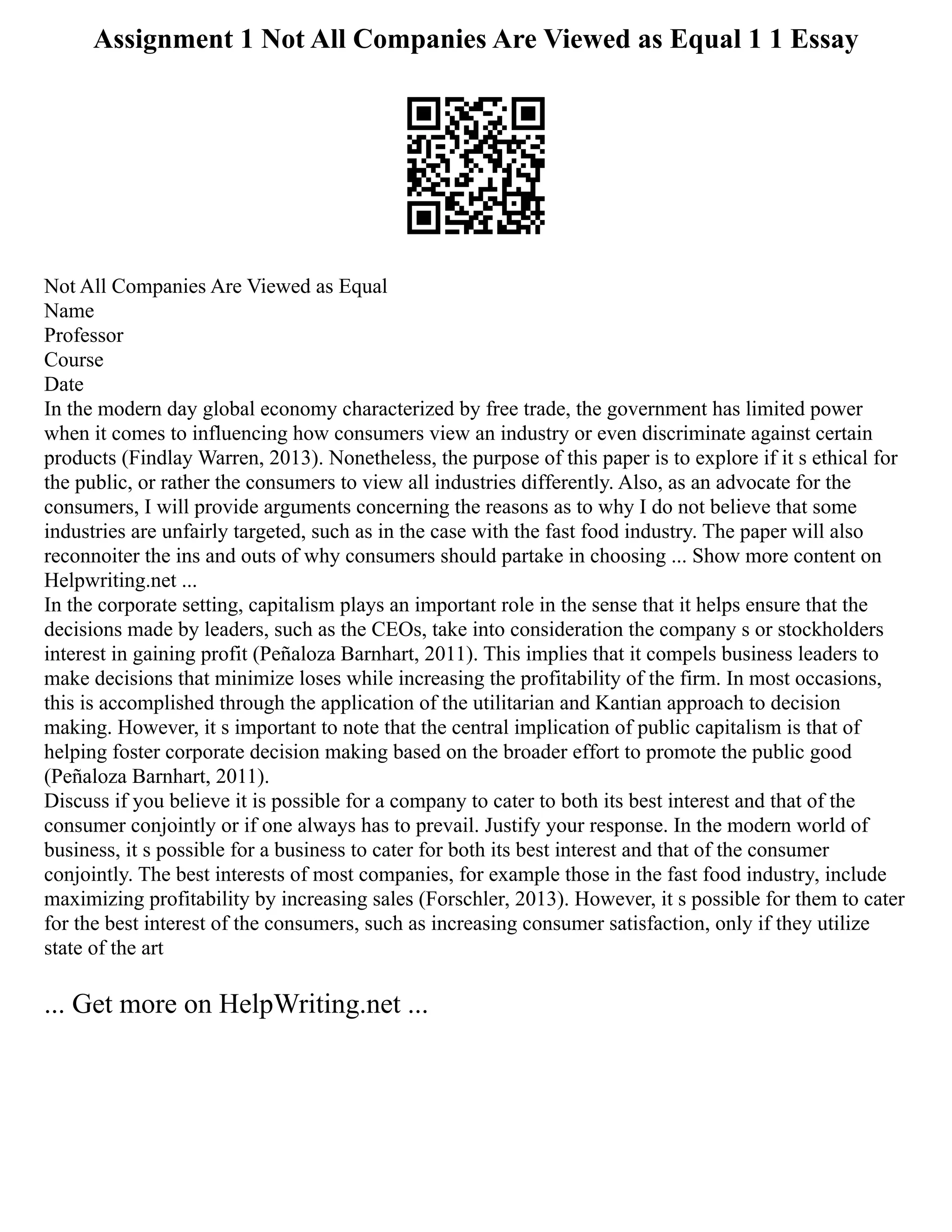 Assignment 1 Not All Companies Are Viewed as Equal 1 1 Essay
Not All Companies Are Viewed as Equal
Name
Professor
Course
Date
In the modern day global economy characterized by free trade, the government has limited power
when it comes to influencing how consumers view an industry or even discriminate against certain
products (Findlay Warren, 2013). Nonetheless, the purpose of this paper is to explore if it s ethical for
the public, or rather the consumers to view all industries differently. Also, as an advocate for the
consumers, I will provide arguments concerning the reasons as to why I do not believe that some
industries are unfairly targeted, such as in the case with the fast food industry. The paper will also
reconnoiter the ins and outs of why consumers should partake in choosing ... Show more content on
Helpwriting.net ...
In the corporate setting, capitalism plays an important role in the sense that it helps ensure that the
decisions made by leaders, such as the CEOs, take into consideration the company s or stockholders
interest in gaining profit (Peñaloza Barnhart, 2011). This implies that it compels business leaders to
make decisions that minimize loses while increasing the profitability of the firm. In most occasions,
this is accomplished through the application of the utilitarian and Kantian approach to decision
making. However, it s important to note that the central implication of public capitalism is that of
helping foster corporate decision making based on the broader effort to promote the public good
(Peñaloza Barnhart, 2011).
Discuss if you believe it is possible for a company to cater to both its best interest and that of the
consumer conjointly or if one always has to prevail. Justify your response. In the modern world of
business, it s possible for a business to cater for both its best interest and that of the consumer
conjointly. The best interests of most companies, for example those in the fast food industry, include
maximizing profitability by increasing sales (Forschler, 2013). However, it s possible for them to cater
for the best interest of the consumers, such as increasing consumer satisfaction, only if they utilize
state of the art
... Get more on HelpWriting.net ...
 