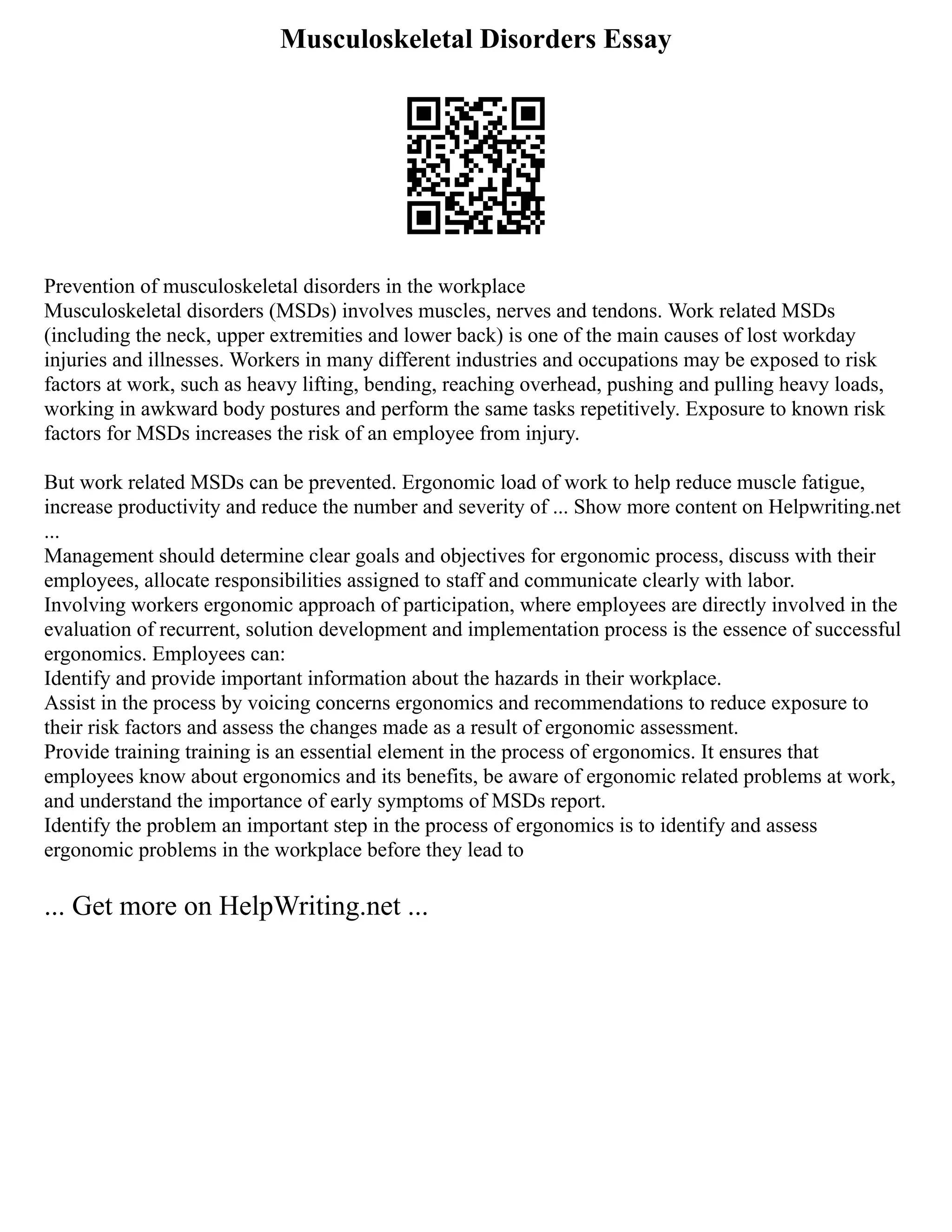 Musculoskeletal Disorders Essay
Prevention of musculoskeletal disorders in the workplace
Musculoskeletal disorders (MSDs) involves muscles, nerves and tendons. Work related MSDs
(including the neck, upper extremities and lower back) is one of the main causes of lost workday
injuries and illnesses. Workers in many different industries and occupations may be exposed to risk
factors at work, such as heavy lifting, bending, reaching overhead, pushing and pulling heavy loads,
working in awkward body postures and perform the same tasks repetitively. Exposure to known risk
factors for MSDs increases the risk of an employee from injury.
But work related MSDs can be prevented. Ergonomic load of work to help reduce muscle fatigue,
increase productivity and reduce the number and severity of ... Show more content on Helpwriting.net
...
Management should determine clear goals and objectives for ergonomic process, discuss with their
employees, allocate responsibilities assigned to staff and communicate clearly with labor.
Involving workers ergonomic approach of participation, where employees are directly involved in the
evaluation of recurrent, solution development and implementation process is the essence of successful
ergonomics. Employees can:
Identify and provide important information about the hazards in their workplace.
Assist in the process by voicing concerns ergonomics and recommendations to reduce exposure to
their risk factors and assess the changes made as a result of ergonomic assessment.
Provide training training is an essential element in the process of ergonomics. It ensures that
employees know about ergonomics and its benefits, be aware of ergonomic related problems at work,
and understand the importance of early symptoms of MSDs report.
Identify the problem an important step in the process of ergonomics is to identify and assess
ergonomic problems in the workplace before they lead to
... Get more on HelpWriting.net ...
 